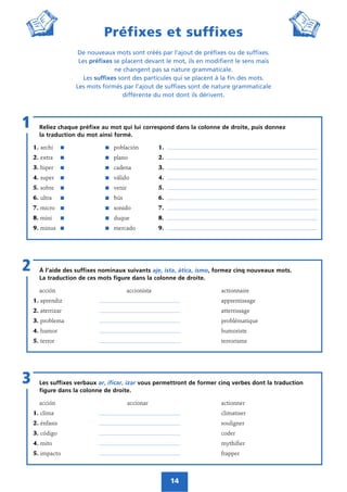 14
Préfixes et suffixes
De nouveaux mots sont créés par l’ajout de préfixes ou de suffixes.
Les préfixes se placent devant le mot, ils en modifient le sens mais
ne changent pas sa nature grammaticale.
Les suffixes sont des particules qui se placent à la fin des mots.
Les mots formés par l’ajout de suffixes sont de nature grammaticale
différente du mot dont ils dérivent.
Reliez chaque préfixe au mot qui lui correspond dans la colonne de droite, puis donnez
la traduction du mot ainsi formé.
1. archi ᭿ ᭿ población 1. _________________________________________________________________
2. extra ᭿ ᭿ plano 2. _________________________________________________________________
3. hiper ᭿ ᭿ cadena 3. _________________________________________________________________
4. super ᭿ ᭿ válido 4. _________________________________________________________________
5. sobre ᭿ ᭿ venir 5. _________________________________________________________________
6. ultra ᭿ ᭿ bús 6. _________________________________________________________________
7. micro ᭿ ᭿ sonido 7. _________________________________________________________________
8. mini ᭿ ᭿ duque 8. _________________________________________________________________
9. minus ᭿ ᭿ mercado 9. _________________________________________________________________
1
À l’aide des suffixes nominaux suivants aje, ista, ática, ismo, formez cinq nouveaux mots.
La traduction de ces mots figure dans la colonne de droite.
acción accionista actionnaire
1. aprendiz ___________________________________ apprentissage
2. aterrizar ___________________________________ atterrissage
3. problema ___________________________________ problématique
4. humor ___________________________________ humoriste
5. terror ___________________________________ terrorisme
2
Les suffixes verbaux ar, ificar, izar vous permettront de former cinq verbes dont la traduction
figure dans la colonne de droite.
acción accionar actionner
1. clima ___________________________________ climatiser
2. énfasis ___________________________________ souligner
3. código ___________________________________ coder
4. mito ___________________________________ mythifier
5. impacto ___________________________________ frapper
3
 