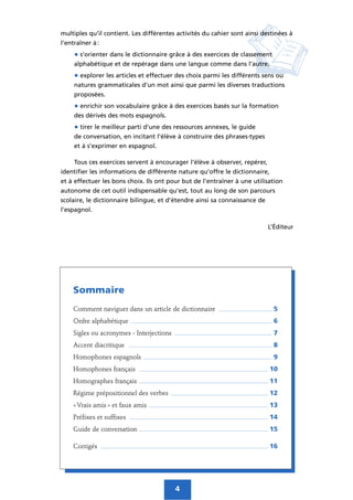 multiples qu’il contient. Les différentes activités du cahier sont ainsi destinées à
l’entraîner à :
• s’orienter dans le dictionnaire grâce à des exercices de classement
alphabétique et de repérage dans une langue comme dans l’autre.
• explorer les articles et effectuer des choix parmi les différents sens ou
natures grammaticales d’un mot ainsi que parmi les diverses traductions
proposées.
• enrichir son vocabulaire grâce à des exercices basés sur la formation
des dérivés des mots espagnols.
• tirer le meilleur parti d’une des ressources annexes, le guide
de conversation, en incitant l’élève à construire des phrases-types
et à s’exprimer en espagnol.
Tous ces exercices servent à encourager l’élève à observer, repérer,
identifier les informations de différente nature qu’offre le dictionnaire,
et à effectuer les bons choix. Ils ont pour but de l’entraîner à une utilisation
autonome de cet outil indispensable qu’est, tout au long de son parcours
scolaire, le dictionnaire bilingue, et d’étendre ainsi sa connaissance de
l’espagnol.
L’Éditeur
4
Sommaire
Comment naviguer dans un article de dictionnaire ______________________ 5
Ordre alphabétique __________________________________________________________ 6
Sigles ou acronymes - Interjections ________________________________________ 7
Accent diacritique ___________________________________________________________ 8
Homophones espagnols _____________________________________________________ 9
Homophones français _____________________________________________________ 10
Homographes français _____________________________________________________ 11
Régime prépositionnel des verbes ________________________________________ 12
« Vrais amis » et faux amis _________________________________________________ 13
Préfixes et suffixes _________________________________________________________ 14
Guide de conversation _____________________________________________________ 15
Corrigés _____________________________________________________________________ 16
 