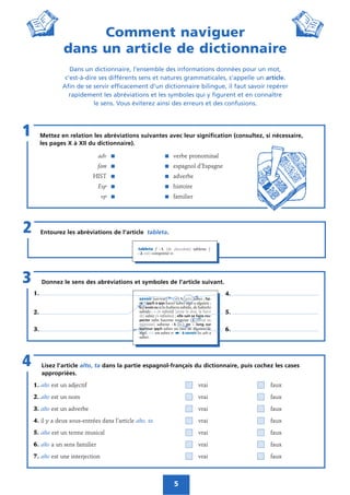 5
Comment naviguer
dans un article de dictionnaire
Dans un dictionnaire, l’ensemble des informations données pour un mot,
c’est-à-dire ses différents sens et natures grammaticales, s’appelle un article.
Afin de se servir efficacement d’un dictionnaire bilingue, il faut savoir repérer
rapidement les abréviations et les symboles qui y figurent et en connaître
le sens. Vous éviterez ainsi des erreurs et des confusions.
Mettez en relation les abréviations suivantes avec leur signification (consultez, si nécessaire,
les pages X à XII du dictionnaire).
adv ᭿ ᭿ verbe pronominal
fam ᭿ ᭿ espagnol d’Espagne
HIST ᭿ ᭿ adverbe
Esp ᭿ ᭿ histoire
vp ᭿ ᭿ familier
1
Entourez les abréviations de l’article tableta.2
Donnez le sens des abréviations et symboles de l’article suivant.3
Lisez l’article alto, ta dans la partie espagnol-français du dictionnaire, puis cochez les cases
appropriées.
1. alto est un adjectif vrai faux
2. alto est un nom vrai faux
3. alto est un adverbe vrai faux
4. il y a deux sous-entrées dans l’article alto, ta vrai faux
5. alta est un terme musical vrai faux
6. alto a un sens familier vrai faux
7. alto est une interjection vrai faux
4
1.
2.
3.
4.
5.
6.
 