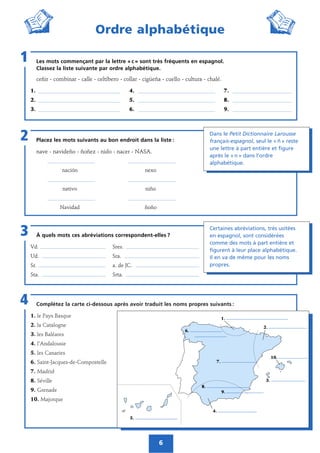 Complétez la carte ci-dessous après avoir traduit les noms propres suivants :
1. le Pays Basque
2. la Catalogne
3. les Baléares
4. l’Andalousie
5. les Canaries
6. Saint-Jacques-de-Compostelle
7. Madrid
8. Séville
9. Grenade
10. Majorque
4
6
Ordre alphabétique
Placez les mots suivants au bon endroit dans la liste :
nave - navideño - ñoñez - nido - nacer - NASA.
______________________ ______________________
nación nexo
______________________ ______________________
nativo niño
______________________ ______________________
Navidad ñoño
2
Les mots commençant par la lettre « c » sont très fréquents en espagnol.
Classez la liste suivante par ordre alphabétique.
ceñir - combinar - calle - celtíbero - collar - cigüeña - cuello - cultura - chalé.
1. _______________________________ 4. _____________________________ 7. ______________________
2. _______________________________ 5. _____________________________ 8. ______________________
3. _______________________________ 6. _____________________________ 9. ______________________
1
À quels mots ces abréviations correspondent-elles ?
Vd. ___________________________________ Sres. _______________________________________
Ud. __________________________________ Sra. ________________________________________
Sr. ____________________________________ a. de JC. __________________________________
Sta. __________________________________ Srta. _______________________________________
3
Dans le Petit Dictionnaire Larousse
français-espagnol, seul le « ñ » reste
une lettre à part entière et figure
après le « n » dans l’ordre
alphabétique.
Certaines abréviations, très usitées
en espagnol, sont considérées
comme des mots à part entière et
figurent à leur place alphabétique.
Il en va de même pour les noms
propres.
1.
4.
10.
2.
3.
5.
8.
9.
7.
6.
 