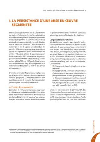 « Du soutien à la dépendance au soutien à l’autonomie »




I. lA persIstAnce d’Une mIse en œUvre
   segmentée

 La traduction opérationnelle par les Départements                                     ce qui concerne l’accueil et l’orientation (voir supra)
 du soutien à l’autonomie n’est pas la résultante d’une                                qu’en ce qui concerne l’évaluation des situations.
 construction stratégique qui veillerait à optimiser les
 ressources disponibles en uniformisant autant que                                     L’organisation de l’évaluation
 possible les équipes managériales, les outils d’évalua-                               Afin d’élaborer au mieux les plans d’aide, les profes-
 tion, les prestations communes. Car les réformes en la                                sionnels déterminent le niveau de dépendance et
 matière ont eu lieu de façon segmentée et dans des                                    les besoins de la personne dans son environnement
 périodes différentes. La culture départementale du                                    en se rendant à son domicile. Pour mettre en œuvre
 soutien à la dépendance résulte principalement des                                    cette mission, en règle générale, les Départements
 années 1990 avec la création de la prestation spéci-                                  ont recruté du personnel. Mais ils ont également eu
 fique dépendance (PSD), suivie peu de temps après                                     le souci de se servir des ressources existantes sur
 par la création de l’APA. Du coté du handicap, ce n’est                               le Département lorsque des structures autonomes
 qu’avec la loi du 11 février 2005 que les Départements                                étaient en capacité de participer à cette évaluation.
 ont considérablement élargi leurs compétences en la                                   Concrètement :
 matière, rendant nécessaire la création des services                                     • 78 Départements s’appuient totalement sur leur
 correspondants.                                                                            personnel ;
                                                                                          • Huit Départements s’appuient totalement sur
 C’est cette construction fragmentée qui explique pour                                      d’autres organismes pour exercer cette compétence,
 partie la diversité des pratiques, des outils, des métho-                                  principalement CLIC ou relais gérontologiques14;
 dologies (paragraphe A). Mais une autre raison peut                                      • 12 Départements s’appuient sur leur personnel
 aussi être avancée : la nécessité d’une coordination                                       et celui d’autres organismes divers comme les
 gérontologique structurée (paragraphe B).                                                  CLIC, les organismes de sécurité sociales et dans
                                                                                            une faible mesure les CCAS ou CIAS.
 A/ L’impact des organisations
 La création de l’APA, qui entraîne une progression                                    Grâce aux ressources ainsi disponibles, 95% des
 considérable des personnes susceptibles d’être aidées                                 Départements effectuent systématiquement les éva-
 et des méthodes de détermination de l’allocation, a                                   luations au domicile des personnes (91 Départements
 conduit les Départements à se doter d’une organisa-                                   sur 96) pour établir avec elles un plan d’aide. Pour la
 tion plus structurée et souvent territorialisée, tant en                              grande majorité d’entre eux, cette visite est assurée
                                                                                                                                                                      AUTO N O M IE




14. Par exemple, le Département des Yvelines a complètement délégué à des associations l’évaluation de l’APA (« coordination gérontologique locale ») et la gestion
    des antennes déconcentrées de la MDPH (« coordination handicap locale »). Ces coordinations, au nombre de 9 dans chaque champ, ont depuis peu une déclinaison
                                                                                                                                                                      >>




    territoriale qui est la même que celle des unités territoriales d’action sociale du Département.




                                                                                                                                                                      17
 