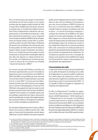 « Du soutien à la dépendance au soutien à l’autonomie »




Ainsi, en Haute-Savoie, des équipes territorialisées                               quelles soient impliquées dans le soutien à la dépen-
du handicap ont été mises en place sur les mêmes                                   dance ou dans celui au handicap. C’est pourquoi, si
territoires que des équipes médico-sociales de l’APA,                              pour des raisons juridiques la MDPH continue de
et toutes deux travaillent dans des locaux communs,                                faire vivre sa commission exécutive (COMEX), une
ou proches, avec un encadrement médical commun.                                    nouvelle instance à vocation consultative a été mise
Dans l’Oise, le Département a décidé de créer pro-                                 en place : « le conseil d’orientation stratégique »,
gressivement sur l’ensemble du territoire des « relais                             composé des membres de la COMEX et des repré-
pour l’autonomie des personnes » qui se conçoivent                                 sentants du secteur gérontologique. Par ailleurs, la
comme l’antenne locale de la MDPH et le lieu d’implan-                             MDA s’appuie sur un réseau de proximité, installé au
tation de l’équipe médico-sociale APA. Les profes-                                 niveau de chaque canton, qui intervenait sur le champ
sionnels assurant l’accueil, l’information, l’évaluation                           gérontologique depuis de nombreuses années et
des besoins et la coordination des intervenants pour                               qui s’élargit donc désormais au champ du handicap.
les deux publics. De même, dans le Pas-de-Calais, les                              Enfin, cette construction est rendue possible par le
équipes médico-sociales d’évaluation sont polyva-                                  dynamisme du partenariat local, très largement motivé
lentes sur le champ des personnes âgées en perte                                   par les premiers enseignements de l’expérience : les
d’autonomie et des personnes handicapées. Mais de                                  conséquences positives de la mise en synergie des
plus, elles sont réparties sur chaque territoire d’ac-                             réseaux sur les questions d’accessibilité et de regard,
tion sociale, car le Département souhaite parvenir                                 l’enrichissement des cultures et des pratiques, et la
à créer sur chacun de ces territoires une véritable                                rationalisation des organisations25.
« maison de l’autonomie » (MDA)23.
                                                                                   L’harmonisation des outils
Ce nouveau concept tend d’ailleurs à prendre une                                   La démarche d’harmonisation porte principalement
dimension opérationnelle couvrant l’ensemble du                                    sur les grilles d’évaluation du handicap et sur celles
Département par la transformation de la MDPH en                                    de la dépendance. Les pouvoirs publics manifestent
MDA. Cette MDA n’est pas définie par la loi, mais peut                             leur intérêt depuis de nombreuses années26 pour
s’inscrire dans le droit à l’expérimentation ouvert par                            cette démarche, également souhaitée par le Conseil
la loi du 13 août 200424. C’est ainsi que trois Dépar-                             économique, social et environnemental (CESE)27, et
tements (Corrèze, Cote-d’Or, Cantal) se sont engagés                               sur laquelle la CNSA est engagée en s’appuyant sur
avec le soutien méthodologique et financier de la                                  l’expertise des Départements.
CNSA dans cette approche et que trois autres le sont
de façon autonome (Isère, Oise, Territoire de Belfort).
                                                                                   En effet, six Départements28 travaillent au rappro-
L’objectif est de marquer une véritable rupture avec
                                                                                   chement des grilles d’évaluation individuelle des
des politiques segmentées par l’âge, en poussant le
                                                                                   besoins AGGIR (dépendance) / GEVA (handicap) et
plus loin possible, dans le respect de la réglementation,
                                                                                   17 Départements en ont le projet. Si la Dordogne
tout ce qui peut mettre en convergence ces politiques
                                                                                   a tenté d’expérimenter le Système de Mesure de
tant sur le plan stratégique qu’opérationnel.
                                                                                   l’Autonomie Fonctionnelle (SMAF) venu du Québec,
                                                                                   la piste actuellement privilégiée est celle l’adaptation
Par exemple, le Département de la Corrèze a officiel-                              de l’outil multidimensionnel utilisé par les MDPH pour
lement mis en œuvre sa MDA en janvier 2011. Mais                                   les personnes âgées dépendantes (GEVA-A). Ce dernier
après un long travail de préparation amorcé depuis                                 outil est déjà utilisé par 6 des MAIA expérimentales.
2008 et qui a suscité l’adhésion de toutes les parties,
                                                                                                                                                                  AUTO N O M IE




23. A noter qu’au-delà du seul domaine du soutien à l’autonomie, ce Département a engagé une contractualisation systématique avec chaque Etablissement Public
    de Coopération Intercommunale (EPCI), et à créé une instance de coordination stratégique animée au niveau de chaque territoire d’action sociale (maisons
    départementales de la solidarité), incitant ainsi à développer une observation commune et une adaptation concertée des réponses.
24. Loi n°2004-809 du 13 août 2004 relative aux libertés et responsabilités locales.
25. Voir Fiche Action APRILES – La convergence PA/PH se concrétise en Corrèze - site internet « apriles.net ».
26. « Soutien à l’autonomie, Nouveau regard, nouvelles réponses », Geneviève Avenard, Marion Laumain et Servane de Froberville, sous la direction de Jean-Louis
Sanchez - Les Cahiers de l’ODAS - juin 2007.
27. Conseil économique et social, 2004, M. Bonnet, Pour une prise en charge collective quel que soit leur âge des personnes en situation de handicap.
                                                                                                                                                                  >>




28. Calvados, Corrèze, Gard, Manche, Orne, Tarn-et-Garonne.




                                                                                                                                                                  25
 