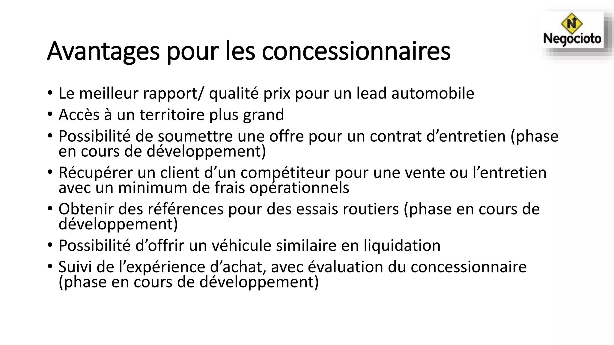Avantages pour les concessionnaires
• Le meilleur rapport/ qualité prix pour un lead automobile
• Accès à un territoire plus grand
• Possibilité de soumettre une offre pour un contrat d’entretien (phase
en cours de développement)
• Récupérer un client d’un compétiteur pour une vente ou l’entretien
avec un minimum de frais opérationnels
• Obtenir des références pour des essais routiers (phase en cours de
développement)
• Possibilité d’offrir un véhicule similaire en liquidation
• Suivi de l’expérience d’achat, avec évaluation du concessionnaire
(phase en cours de développement)
 