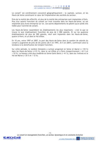 - 13 –
Le conseil en management francilien, un secteur dynamique et en constante évolution
Le conseil1
est extrêmement concentré géographiquement : la capitale, surtout, et les
Hauts-de Seine constituent le cœur de l'implantation des sociétés du secteur.
Près de la moitié des effectifs, et plus de la moitié des entreprises sont implantées à Paris.
Plus d'un salarié francilien du conseil sur trois travaille dans les Hauts-de-Seine, où est
implantée plus d'une entreprise sur six. Les autres départements ne pèsent qu'un poids très
faible pour l'activité de conseil.
Les Hauts-de-Seine rassemblent les établissements les plus importants : c'est là que se
trouve le seul établissement francilien de plus de 2 000 salariés. Et sur les quatorze
établissements de plus de 500 salariés, neuf sont implantés dans les Hauts-de-Seine,
quatre à Paris, et un dans le Val d'Oise.
En 10 ans, entre 1997 et 2007, la part des Hauts-de-Seine dans le nombre de salariés du
conseil a augmenté de près de dix points (26 % en 1997, 35 % en 2007), confirmant ainsi la
tendance à la densification de l'emploi francilien.
Sur cette période, le nombre d'emplois a surtout progressé en Seine et Marne (+ 118 %)
dans les Hauts-de-Seine (+115 %), dans le val d'Oise et à Paris (respectivement + 63 % et
+ 53 %). La hausse a été plus modérée en Seine-Saint Denis (+ 41 %), dans les Yvelines et le
Val de Marne (+ 25 % et + 12 %).
 