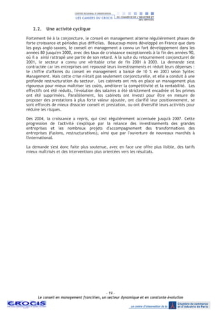- 19 –
Le conseil en management francilien, un secteur dynamique et en constante évolution
2.2. Une activité cyclique
Fortement lié à la conjoncture, le conseil en management alterne régulièrement phases de
forte croissance et périodes plus difficiles. Beaucoup moins développé en France que dans
les pays anglo-saxons, le conseil en management a connu un fort développement dans les
années 80 jusqu'en 2000, avec des taux de croissance exceptionnels à la fin des années 90,
où il a ainsi rattrapé une partie de son retard. A la suite du retournement conjoncturel de
2001, le secteur a connu une véritable crise de fin 2001 à 2003. La demande s'est
contractée car les entreprises ont repoussé leurs investissements et réduit leurs dépenses :
le chiffre d'affaires du conseil en management a baissé de 10 % en 2003 selon Syntec
Management. Mais cette crise n'était pas seulement conjoncturelle, et elle a conduit à une
profonde restructuration du secteur. Les cabinets ont mis en place un management plus
rigoureux pour mieux maîtriser les coûts, améliorer la compétitivité et la rentabilité. Les
effectifs ont été réduits, l'évolution des salaires a été strictement encadrée et les primes
ont été supprimées. Parallèlement, les cabinets ont investi pour être en mesure de
proposer des prestations à plus forte valeur ajoutée, ont clarifié leur positionnement, se
sont efforcés de mieux dissocier conseil et prestation, ou ont diversifié leurs activités pour
réduire les risques.
Dès 2004, la croissance a repris, qui s'est régulièrement accentuée jusqu'à 2007. Cette
progression de l'activité s'explique par la relance des investissements des grandes
entreprises et les nombreux projets d'accompagnement des transformations des
entreprises (fusions, restructurations), ainsi que par l'ouverture de nouveaux marchés à
l'international.
La demande s'est donc faite plus soutenue, avec en face une offre plus lisible, des tarifs
mieux maîtrisés et des interventions plus orientées vers les résultats.
 