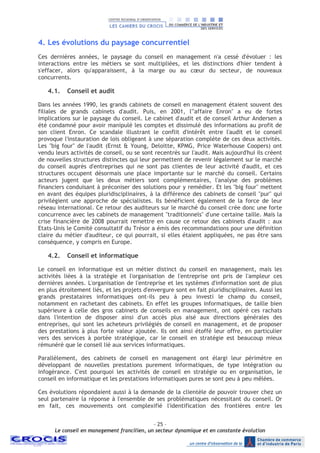 - 25 –
Le conseil en management francilien, un secteur dynamique et en constante évolution
4. Les évolutions du paysage concurrentiel
Ces dernières années, le paysage du conseil en management n'a cessé d'évoluer : les
interactions entre les métiers se sont multipliées, et les distinctions d'hier tendent à
s'effacer, alors qu'apparaissent, à la marge ou au cœur du secteur, de nouveaux
concurrents.
4.1. Conseil et audit
Dans les années 1990, les grands cabinets de conseil en management étaient souvent des
filiales de grands cabinets d'audit. Puis, en 2001, l'"affaire Enron" a eu de fortes
implications sur le paysage du conseil. Le cabinet d'audit et de conseil Arthur Andersen a
été condamné pour avoir manipulé les comptes et dissimulé des informations au profit de
son client Enron. Ce scandale illustrant le conflit d'intérêt entre l'audit et le conseil
provoque l'instauration de lois obligeant à une séparation complète de ces deux activités.
Les "big four" de l'audit (Ernst & Young, Deloitte, KPMG, Price Waterhouse Coopers) ont
vendu leurs activités de conseil, ou se sont recentrés sur l'audit. Mais aujourd'hui ils créent
de nouvelles structures distinctes qui leur permettent de revenir légalement sur le marché
du conseil auprès d'entreprises qui ne sont pas clientes de leur activité d'audit, et ces
structures occupent désormais une place importante sur le marché du conseil. Certains
acteurs jugent que les deux métiers sont complémentaires, l'analyse des problèmes
financiers conduisant à préconiser des solutions pour y remédier. Et les "big four" mettent
en avant des équipes pluridisciplinaires, à la différence des cabinets de conseil "pur" qui
privilégient une approche de spécialistes. Ils bénéficient également de la force de leur
réseau international. Ce retour des auditeurs sur le marché du conseil crée donc une forte
concurrence avec les cabinets de management "traditionnels" d'une certaine taille. Mais la
crise financière de 2008 pourrait remettre en cause ce retour des cabinets d'audit : aux
Etats-Unis le Comité consultatif du Trésor a émis des recommandations pour une définition
claire du métier d'auditeur, ce qui pourrait, si elles étaient appliquées, ne pas être sans
conséquence, y compris en Europe.
4.2. Conseil et informatique
Le conseil en informatique est un métier distinct du conseil en management, mais les
activités liées à la stratégie et l'organisation de l'entreprise ont pris de l'ampleur ces
dernières années. L'organisation de l'entreprise et les systèmes d'information sont de plus
en plus étroitement liés, et les projets d'envergure sont en fait pluridisciplinaires. Aussi les
grands prestataires informatiques ont-ils peu à peu investi le champ du conseil,
notamment en rachetant des cabinets. En effet les groupes informatiques, de taille bien
supérieure à celle des gros cabinets de conseils en management, ont opéré ces rachats
dans l'intention de disposer ainsi d'un accès plus aisé aux directions générales des
entreprises, qui sont les acheteurs privilégiés de conseil en management, et de proposer
des prestations à plus forte valeur ajoutée. Ils ont ainsi étoffé leur offre, en particulier
vers des services à portée stratégique, car le conseil en stratégie est beaucoup mieux
rémunéré que le conseil lié aux services informatiques.
Parallèlement, des cabinets de conseil en management ont élargi leur périmètre en
développant de nouvelles prestations purement informatiques, de type intégration ou
infogérance. C'est pourquoi les activités de conseil en stratégie ou en organisation, le
conseil en informatique et les prestations informatiques pures se sont peu à peu mêlées.
Ces évolutions répondaient aussi à la demande de la clientèle de pouvoir trouver chez un
seul partenaire la réponse à l'ensemble de ses problématiques nécessitant du conseil. Or
en fait, ces mouvements ont complexifié l'identification des frontières entre les
 