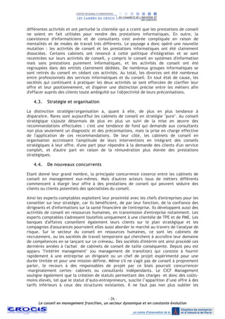 - 26 –
Le conseil en management francilien, un secteur dynamique et en constante évolution
différentes activités et ont perturbé la clientèle qui a craint que les prestations de conseil
ne soient en fait utilisées pour vendre des prestations informatiques. En outre, la
coexistence d'informaticiens et de consultants s'est avérée compliquée en raison de
mentalités et de modes de travail très différents. Le paysage a donc opéré une nouvelle
mutation : les activités de conseil et les prestations informatiques ont été clairement
dissociées. Certains cabinets ont renoncé à cette politique d'intégration et se sont
recentrées sur leurs activités de conseil, y compris le conseil en systèmes d'information
mais sans prestations purement informatiques, et les activités de conseil ont été
regroupées dans des entités clairement dédiées. De nombreux groupes informatiques se
sont retirés du conseil en cédant ces activités. Au total, les divorces ont été nombreux
entre professionnels des services informatiques et du conseil. En tout état de cause, les
sociétés qui continuent à pratiquer les deux activités se sont efforcées de clarifier leur
offre et leur positionnement, et d'opérer une distinction précise entre les métiers afin
d'effacer auprès des clients toute ambiguïté sur l'objectivité de leurs préconisations.
4.3. Stratégie et organisation
La distinction stratégie/organisation a, quant à elle, de plus en plus tendance à
disparaitre. Rares sont aujourd'hui les cabinets de conseil en stratégie "pure". Au conseil
stratégique s'ajoute désormais de plus en plus un suivi de la mise en œuvre des
recommandations effectuées : c'est une tendance de fond qui demande aux consultants
non plus seulement un diagnostic et des préconisations, mais la prise en charge effective
de l'application de ces recommandations. De leur côté, les cabinets de conseil en
organisation accroissent l'amplitude de leurs interventions en intégrant des conseils
stratégiques à leur offre, d'une part pour répondre à la demande des clients d'un service
complet, et d'autre part en raison de la rémunération plus élevée des prestations
stratégiques.
4.4. De nouveaux concurrents
Etant donné leur grand nombre, la principale concurrence s'exerce entre les cabinets de
conseil en management eux-mêmes. Mais d'autres acteurs issus de métiers différents
commencent à élargir leur offre à des prestations de conseil qui peuvent séduire des
clients ou clients potentiels des spécialistes du conseil.
Ainsi les experts-comptables exploitent leur proximité avec les chefs d'entreprises pour les
conseiller sur leur stratégie, car ils bénéficient, de par leur fonction, de la confiance des
dirigeants et d'informations sur la santé financière de l'entreprise. Ils développent aussi des
activités de conseil en ressources humaines, en transmission d'entreprise notamment. Les
experts comptables s'adressent toutefois uniquement à une clientèle de TPE et de PME. Les
banques d'affaires conseillent également leurs clients sur le plan stratégique et les
compagnies d'assurances pourraient elles aussi aborder le marché au travers de l'analyse de
risque. Sur le secteur du conseil en ressources humaines, ce sont les cabinets de
recrutement, ou les sociétés de travail temporaire qui cherchent à accroître leur domaine
de compétences en se lançant sur ce créneau. Des sociétés d'intérim ont ainsi procédé ces
dernières années à l'achat de cabinets de conseil de taille conséquente. Depuis peu est
apparu "l'intérim management" (ou management de transition) qui consiste à fournir
rapidement à une entreprise un dirigeant ou un chef de projet expérimenté pour une
durée limitée et pour une mission définie. Même s'il ne s'agit pas de conseil à proprement
parler, le recours à des responsables de projet par ce biais pourrait concurrencer
-marginalement certes- cabinets ou consultants indépendants. Le CICF Management
souligne également que la création de statuts permettant des charges –et donc des coûts-
moins élevés, tel que le statut d’auto-entrepreneurs, suscite l’apparition d’une offre à des
tarifs inférieurs à ceux des structures existantes. Il ne faut pas non plus oublier les
 