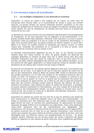 - 28 –
Le conseil en management francilien, un secteur dynamique et en constante évolution
5. Les nouveaux enjeux de la profession
5.1. Les stratégies d'adaptation à une demande en évolution
Aujourd'hui, la culture du conseil a été intégrée par les clients, du moins chez les
entreprises d'une certaine taille, et la consommation de conseil a acquis une certaine
maturité. Les grands comptes ont souvent embauché d'anciens consultants et ont ainsi
intégré des compétences en matière de conseil qui obligent les cabinets à proposer plus de
valeur ajoutée. Par voie de conséquence, les attentes sont plus fortes sur la qualité des
travaux et sur leur coût.
La demande est aussi plus tournée vers des prestations opérationnelles d'accompagnement
du changement, et non plus seulement vers du diagnostic et des préconisations. Si les
grandes sociétés étaient déjà habituées à effectuer cette assistance à la mise en œuvre,
notamment celles qui proposent à la fois du conseil et des prestations informatiques, il
s'agit d'une nouvelle donne pour les petites sociétés qui doivent acquérir ce savoir-faire.
Même si en France les sociétés clientes ne souhaitent pas toujours recourir au même
cabinet pour l'ensemble des prestations de la conception à la mise en œuvre, cette
tendance devrait s'accentuer dans les années à venir.
La demande s'internationalise également de plus en plus, ce qui favorise les grands
cabinets dotés d'un réseau mondial. En effet, les grands comptes ont désormais des
stratégies globalisées et refusent de payer deux fois le même service dans deux pays
différents uniquement pour des raisons de traduction. Pour ne pas être exclus de ces
marchés, les petits cabinets développent des alliances avec des cabinets étrangers, ce qui
leur permet de faire appel rapidement à ce réseau lorsqu'une mission le nécessite. Mais la
persistance de ces réseaux dans la durée n'est pas toujours évidente.
Du point de vue commercial, les cabinets doivent également faire face à une pression plus
importante sur les coûts. A cet égard le fait que le choix des cabinets de conseil soit de
plus en plus fréquemment, depuis le début des années 2000, confié aux Directions Achats
des grandes entreprises a eu un effet très sensible sur les conditions d'exercice chez ces
clients. En effet, les acheteurs ont une forte tendance à considérer en priorité le prix
d'une offre et non sa qualité. Or c'est sur la qualité que les consultants font porter leur
effort pour remporter les appels d'offres. On a même pu voir dans le passé des entreprises
opter pour des enchères inversées comme mode de sélection des cabinets. De plus, les
acheteurs ont tendance, dans l'optique de réduire le nombre de fournisseurs, à privilégier
les grands cabinets multimétiers et internationaux, sans tenir compte de la diversité des
entreprises et des investissements réalisés. Les petits cabinets se trouvent donc souvent
exclus de fait -par le biais du critère de la dimension internationale notamment-, ce qui
contribue à la concentration du marché.
Aujourd'hui les cabinets de conseil ont pris acte de ce que les acheteurs sont désormais
leurs interlocuteurs et s'efforcent d'aborder ceux-ci de façon plus professionnelle : en
faisant le nécessaire pour être référencés dans la liste des cabinets contactés lorsqu'un
appel d'offres est lancé, en clarifiant leur positionnement, en sélectionnant de manière
rigoureuse les appels d'offres et en se préparant aux négociations. Toute cette préparation
"avant-vente" représente bien sûr des investissements non négligeables. Mais
fréquemment, afin de parer la sélection stricte des services Achats lors d'un appel d'offres,
les petites structures font le choix de ne pas répondre directement, mais d'intervenir
comme sous-traitants d'un autre cabinet de conseil ou d'une société de services. Ainsi s'est
développée entre les différents acteurs une complémentarité de services : les grands
cabinets, dûment référencés par les services Achats des clients, remportent des appels
d'offres et s'appuient sur des cabinets de petite taille pour leurs compétences spécifiques.
 