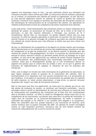 - 32 –
Le conseil en management francilien, un secteur dynamique et en constante évolution
segment très dynamique avant la crise ; les plus optimistes d'entre eux anticipent une
croissance annuelle à deux chiffres pour 2009. La concurrence devrait d'ailleurs s'accentuer
sur ce créneau, en provenance des cabinets de conseil en organisation, ou des "big four".
La crise pourrait également amener les cabinets de conseil en gestion des ressources
humaines à renforcer leurs équipes en prévision des demandes des entreprises clientes sur
des thématiques de restructurations ou de reclassement des salariés. Les spécialistes en
mobilité professionnelle et bilan de compétences devraient notamment être sollicités.
A plus long terme, l'internationalisation des entreprises restera un moteur important de la
demande de conseil, en provenance de l'Europe de l'Est, de la Chine et de l'Inde en
particulier, la part des missions effectuées à l'étranger, aux environs de 10 %
actuellement, devrait aller en s'accroissant, les grands cabinets n'étant plus les seuls
concernés. En effet les cabinets spécialisés en particulier se heurtent vite aux limites du
marché français et ne peuvent envisager de croissance que grâce aux marchés étrangers.
Les cabinets de conseil devront pour cela effectuer la même mue que leurs clients vers
l'international.
De plus, le vieillissement de la population et les départs en retraite massifs vont provoquer
dans l'administration et les entreprises de services des problématiques nouvelles en termes
de management et de gain de productivité, ce qui devrait soutenir la demande pour des
missions de conseil et d'accompagnement. En outre, le processus de concentration qui a
marqué le secteur bancaire français ces dernières années devrait se prolonger sur le plan
européen, et ainsi ouvrir des opportunités aux cabinets de conseil français disposant d'un
réseau international. Des problématiques plus transversales pourraient aussi émerger
vraiment, telles que le développement durable qui va très certainement devenir un
segment très porteur pour le conseil dans les années à venir, en ce qu'il va générer des
évolutions de réglementations et supposer le réexamen de tous les processus des
entreprises.
Enfin, avec le départ en retraite des chefs d'entreprise de la génération du baby-boom, se
pose depuis quelques années la question de la transmission des cabinets, dont le
fonctionnement et la réputation sont très souvent étroitement liés à la personnalité de
leur fondateur. A cet égard un mouvement de concentration est possible pour les cabinets
de taille moyenne, et, selon certains observateurs, à long terme, on pourrait retrouver
seulement des "majors" aux côtés de très petites structures.
Mais la crise peut aussi être une opportunité, du moins pour les cabinets qui ont pu, lors
des années de croissance du secteur, se constituer une trésorerie confortable : ceux-là
entendent mettre à profit le ralentissement de l'activité pour effectuer un travail de fond
de renforcement des compétences des consultants par le biais d'un fort investissement
dans la formation continue ; en effet le conseil en management repose avant tout sur les
compétences de ses intervenants, qui doivent sans cesse être à la pointe de l'innovation. Il
s'agira donc de travailler sur la recherche-développement, de veiller à maintenir la
motivation des équipes et de réfléchir à une nouvelle offre adaptée à la conjoncture.
Même s'ils s'attendent dans leur grande majorité à une contraction de l'activité, qu'ils
avaient d'ailleurs pour la plupart anticipée dès 2007, les cabinets de conseil l'envisagent
comme un repli seulement provisoire, convaincus que de forts besoins existent qui
relanceront inéluctablement tôt ou tard le marché du conseil.
 