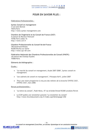 - 34 –
Le conseil en management francilien, un secteur dynamique et en constante évolution
POUR EN SAVOIR PLUS :
Fédérations Professionnelles :
Syntec Conseil en management
3 rue Léon Bonnat
75016 Paris
http://www.syntec-management.com
Chambre de l'Ingénierie et du Conseil de France (CICF)
4 avenue du Recteur Poincaré
75782 Paris cedex 16
http://www.cicf.fr
Chambre Professionnelle du Conseil Ile-de-France
196 boulevard Bineau
92200 Neuilly-sur-Seine
http://www.cpc-idf.com
Fédération Nationale des Chambres Professionnelles de Conseil (FNCPC)
18 avenue des Champs Elysées
75008 Paris
Eléments de bibliographie :
Etudes :
• "Le marché du conseil en management, étude 2007-2008", Syntec conseil en
management
• "Les cabinets de conseil en management", Précepta-Xerfi, juillet 2007
• "Pour une vision prospective à cinq ans des métiers de la branche SYNTEC-CICF,
SYNTEC-CICF, mars 2006
Revues professionnelles :
• "La lettre du conseil", Publi-News, 47 rue Aristide Briand 92300 Levallois-Perret
• La CCIP publie une newsletter gratuite "La newsletter du conseil"
http://www.forumduconseil.ccip.fr/index.asp?idmetapage=250
 