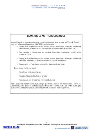 - 2 –
Le conseil en management francilien, un secteur dynamique et en constante évolution
REMARQUES METHODOLOGIQUES
Les chiffres de la première partie de cette étude concernent le code NAF 74.1G "Conseil
pour les affaires et la gestion" (NAF 2003), qui regroupe :
• les conseils et l'assistance aux entreprises ou organismes divers en matière de
planification, d'organisation, de contrôle, d'information, de gestion, etc.
• les conseils et l'assistance en matière financière (ingénierie, planification,
expertises, etc.)
• les conseils et l'assistance aux entreprises ou organismes divers en matière de
relations publiques et de communication interne ou externe
• les conseils et l'assistance en matière d'économie agricole.
Cette classe comprend aussi
• l'arbitrage et la conciliation
• les activités des attachés de presse
• l'assistance aux entreprises même débutantes
Cette classe est donc beaucoup plus large que le seul conseil en management, elle a été
utilisée faute de données statistiques plus fines. La seconde partie de cette étude, plus
qualitative, sera consacrée plus spécifiquement au conseil en management.
 