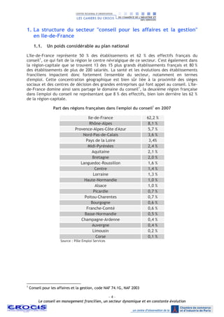 - 4 –
Le conseil en management francilien, un secteur dynamique et en constante évolution
1. La structure du secteur "conseil pour les affaires et la gestion"
en Ile-de-France
1.1. Un poids considérable au plan national
L'Ile-de-France représente 50 % des établissements et 62 % des effectifs français du
conseil1
, ce qui fait de la région le centre névralgique de ce secteur. C'est également dans
la région-capitale que se trouvent 13 des 15 plus grands établissements français et 80 %
des établissements de plus de 200 salariés. La santé et les évolutions des établissements
franciliens impactent donc fortement l'ensemble du secteur, notamment en termes
d'emploi. Cette concentration géographique est bien sûr liée à la proximité des sièges
sociaux et des centres de décision des grandes entreprises qui font appel au conseil. L'Ile-
de-France domine ainsi sans partage le domaine du conseil1
, la deuxième région française
dans l'emploi du conseil ne représentant que 8 % des effectifs, bien loin derrière les 62 %
de la région-capitale.
Part des régions françaises dans l'emploi du conseil1
en 2007
Ile-de-France 62,2 %
Rhône-Alpes 8,1 %
Provence-Alpes-Côte d'Azur 5,7 %
Nord-Pas-de-Calais 3,6 %
Pays de la Loire 3,4%
Midi-Pyrénées 2,4 %
Aquitaine 2,1 %
Bretagne 2,0 %
Languedoc-Roussillon 1,6 %
Centre 1,4 %
Lorraine 1,3 %
Haute-Normandie 1,0 %
Alsace 1,0 %
Picardie 0,7 %
Poitou-Charentes 0,7 %
Bourgogne 0,6 %
Franche-Comté 0,6 %
Basse-Normandie 0,5 %
Champagne-Ardenne 0,4 %
Auvergne 0,4 %
Limousin 0,2 %
Corse 0,1 %
Source : Pôle Emploi Services
1
Conseil pour les affaires et la gestion, code NAF 74.1G, NAF 2003
 