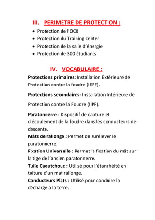 III. PERIMETRE DE PROTECTION :
     Protection de l’OCB
     Protection du Training center
     Protection de la salle d’énergie
     Protection de 300 étudiants

            IV. VOCABULAIRE :
Protections primaires: Installation Extérieure de
Protection contre la foudre (IEPF).
Protections secondaires: Installation Intérieure de
Protection contre la Foudre (IIPF).
Paratonnerre : Dispositif de capture et
d’écoulement de la foudre dans les conducteurs de
descente.
Mâts de rallonge : Permet de surélever le
paratonnerre.
Fixation Universelle : Permet la fixation du mât sur
la tige de l’ancien paratonnerre.
Tuile Caoutchouc : Utilisé pour l’étanchéité en
toiture d’un mat rallonge.
Conducteurs Plats : Utilisé pour conduire la
décharge à la terre.
 
