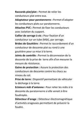 Raccords plat/plat : Permet de relier les
conducteurs plat entre eux.
Adaptateur pour paratonnerre : Permet d’adapter
les conducteurs plats sur paratonnerre.
Attaches PVC : Permet de fixer les conducteurs
avec isolation du support.
Collier de serrage à vis : Pour fixation d’un
conducteur sur un tube (Mât), par serrage.
Brides de Gouttière : Permet le raccordement d’un
conducteur de descente plat ou rond à une
gouttière pour sa mise à la terre.
Joints de contrôle : Permet la déconnexion de la
descente de la prise de terre afin d’en mesurer la
mesure de résistance.
Gaine de protection : Assure la protection des
conducteurs de descente contre les chocs au
niveau du sol.
Prise de terre : Dispositif permettant de véhiculer
la décharge à la terre.
Eclateurs mât d’antenne : Pour relier les mâts à la
descente du paratonnerre si elle venait à être
foudroyée.
Détecteur d’orage : Détecteur électromagnétique
d’activités orageuses permettant de prévenir la
foudre.
 