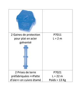 2 Gaines de protection      P7011
  pour plat en acier        L=2m
      galvanisé




    2 Prises de terre        P7021
 préfabriquées <<Patte      L = 22 m
d’oie>> en cuivre étamé   Poids = 13 Kg
 