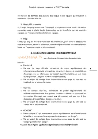 Projet de cahier de charges de la WebTV kunga.tv
Aubin Ntsah Ngono I/pattsakou@gmail.com/patountsah@yahoo.fr
3
elle la base de données, des joueurs, des league et des équipes qui meublent le
football du continent africain.
3. News/découvertes
Ici, il s’agit des programmes que l’on conçoit pour permettre aux publics de rentrer
en contact avec la réalité locale. Information sur les transferts, sur les nouvelles
équipes, sur l’entrainement quotidien des équipes.
4. blog
Cette page blog est mise à la disposition des internautes, pour ouvrir le débat sur les
enjeux techniques, et non la polémique, car notre ligne éditoriale est essentiellement
basée sur l’aspect technique et informationnel.
B. LES RÉSEAUX SOCIAUX ET D’INDORMATIONS
WWW.KUNGA.TV aura des interactions avec des réseaux sociaux
comme :
 Facebook
o Via une fan page officielle, permettant de poster régulièrement des
informations sur l’activité principale du site web. Et donnera la possibilité aux
d’interagir avec les internautes par rapport aux informations qui sont mis à
leur disposition. L’objectif étant de recréer le débat ;
o Via un widget de partage d’une information ou une page du site web sur
Facebook par le bouton Facebook.
 TWITTER
o Via un compte TWITTER, permettant de poster régulièrement des
informations sur l’activité principale du site web. Et donnera la possibilité aux
internautes d’interagir par rapport aux informations qui sont mis à leur
disposition. L’objectif étant de recréer le débat ;
o Via un widget de partage d’une information ou une page du site web sur
Twitter par le bouton Twitter.
 GOOGLE+
o Via un compte G+
qui permettra de poster régulièrement les informations de
la WebTV et permettra d’interagir avec les internautes sur Google+
;
o Via un widget de partage d’une information ou une page du site web sur
Google+
par le bouton Google+
.
 