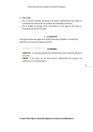 Projet de cahier de charges de la WebTV kunga.tv
Aubin Ntsah Ngono I/pattsakou@gmail.com/patountsah@yahoo.fr
4
 YOUTUBE
o Via un compte Youtube, permettant de poster régulièrement des vidéos et
présentant aux internautes le quotidien des footballeurs africains ;
o Via un widget de partage d’une information ou une page du site web sur
Youtube par le bouton Youtube.
C. LA PUBLICITÉ
Une segmentation des pages de la WebTV permettra d’établir un tarifaire de
publicité en fonction des espaces à vendre.
WWW.KUNGA.TV LE DESIGN
TEMPLATE : le Template général de la WebTV devra être interactif, attrayant
et intuitif.
THÈME : Il est conçu sur un fond marron, représentant les couleurs du
continent et son enthousiasme.
 