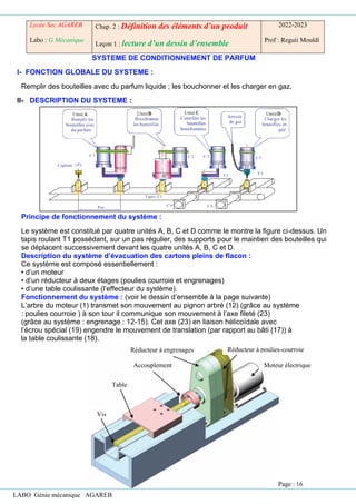 LABO Génie mécanique AGAREB
SYSTEME DE CONDITIONNEMENT DE PARFUM
I- FONCTION GLOBALE DU SYSTEME :
Remplir des bouteilles avec du parfum liquide ; les bouchonner et les charger en gaz.
II- DESCRIPTION DU SYSTEME :
Principe de fonctionnement du système :
Le système est constitué par quatre unités A, B, C et D comme le montre la figure ci-dessus. Un
tapis roulant T1 possédant, sur un pas régulier, des supports pour le maintien des bouteilles qui
se déplacent successivement devant les quatre unités A, B, C et D.
Description du système d’évacuation des cartons pleins de flacon :
Ce système est composé essentiellement :
• d’un moteur
• d’un réducteur à deux étages (poulies courroie et engrenages)
• d’une table coulissante (l’effecteur du système).
Fonctionnement du système : (voir le dessin d’ensemble à la page suivante)
L’arbre du moteur (1) transmet son mouvement au pignon arbré (12) (grâce au système
: poulies courroie ) à son tour il communique son mouvement à l’axe fileté (23)
(grâce au système : engrenage : 12-15). Cet axe (23) en liaison hélicoïdale avec
l’écrou spécial (19) engendre le mouvement de translation (par rapport au bâti (17)) à
la table coulissante (18).
Lycée Sec AGAREB
Labo : G Mécanique
Chap. 2 : Définition des éléments d’un produit
Leçon 1 : lecture d’un dessin d’ensemble
2022-2023
Prof : Reguii Mouldi
Accouplement
Table
Vis
Réducteur à engrenages Réducteur à poulies-courroie
Moteur électrique
Page : 16
 