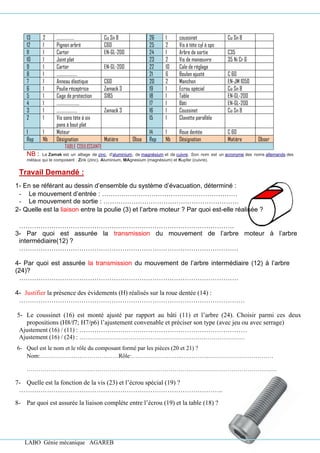 LABO Génie mécanique AGAREB
13 2 ……………… Cu Sn 8 26 1 coussinet Cu Sn 8
12 1 Pignon arbré C60 25 2 Vis à tète cyl à spc
11 1 Carter EN-GL-200 24 1 Arbre de sortie C35
10 1 Joint plat 23 2 Vis de manœuvre 35 Ni Cr 6
9 1 Carter EN-GL-200 22 10 Cale de réglage
8 1 ………………… 21 6 Boulon ajusté C 60
7 1 Anneau élastique C60 20 2 Manchon EN-JM 1050
6 1 Poulie réceptrice Zamack 3 19 1 Ecrou spécial Cu Sn 8
5 1 Cage de protection S185 18 1 Table EN-GL-200
4 1 ………………….. 17 1 Bâti EN-GL-200
3 1 ………………… Zamack 3 16 1 Coussinet Cu Sn 8
2 1 Vis sans tète à six
pans à bout plat
15 1 Clavette parallèle
1 1 Moteur 14 1 Roue dentée C 60
Rep Nb Désignation Matière Obse Rep Nb Désignation Matière Obser
TABLE COULISSANTE
NB : Le Zamak est un alliage de zinc, d'aluminium, de magnésium et de cuivre. Son nom est un acronyme des noms allemands des
métaux qui le composent : Zink (zinc), Aluminium, MAgnesium (magnésium) et Kupfer (cuivre).
Travail Demandé :
1- En se référant au dessin d’ensemble du système d’évacuation, déterminé :
- Le mouvement d’entrée : ………………………………………………………
- Le mouvement de sortie : ………………………………………………………
2- Quelle est la liaison entre la poulie (3) et l’arbre moteur ? Par quoi est-elle réalisée ?
……………………………………………………………………………………….
3- Par quoi est assurée la transmission du mouvement de l’arbre moteur à l’arbre
intermédiaire(12) ?
…………………………………………………………………………………………
4- Par quoi est assurée la transmission du mouvement de l’arbre intermédiaire (12) à l’arbre
(24)?
…………………………………………………………………………………………
4- Justifier la présence des évidements (H) réalisés sur la roue dentée (14) :
……………………………………………………………………………………………
5- Le coussinet (16) est monté ajusté par rapport au bâti (11) et l’arbre (24). Choisir parmi ces deux
propositions (H8/f7; H7/p6) l’ajustement convenable et préciser son type (avec jeu ou avec serrage)
Ajustement (16) / (11) : ……………………………………………………………………
Ajustement (16) / (24) : …………………………………………………………………………
6- Quel est le nom et le rôle du composant formé par les pièces (20 et 21) ?
Nom:…………………………….……Rôle:……………………..…………..……………………………
……………………………………………………………………………………………………………….
7- Quelle est la fonction de la vis (23) et l’écrou spécial (19) ?
…………………………………………………………………………………..
8- Par quoi est assurée la liaison complète entre l’écrou (19) et la table (18) ?
 