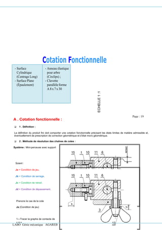 LABO Génie mécanique AGAREB
Prenons le cas de la cote
Ja (Condition de jeu)
1—Tracer la graphe de contacte de
« a »
- Surface
Cylindrique
(Centrage Long)
- Surface Plane
(Épaulement)
- Anneau élastique
pour arbre
(Circlips) ;
- Clavette
parallèleforme
A 8x7x 30
A . Cotation fonctionnelle :
❑ 1 . Définition :
La définition du produit fini doit comporter une cotation fonctionnelle précisant les états limites de matière admissible et,
éventuellement de prescription de correction géométrique et d’état micro géométrique.
❑ 2 . Méthode de résolution des chaînes de cotes :
Système : Mini-perceuse avec support
ECHELLE
1
:1
Soient :
Ja = Condition de jeu.
Jb = Condition de serrage.
Jc = Condition de retrait.
Jd = Condition de dépassement.
Page : 19
 