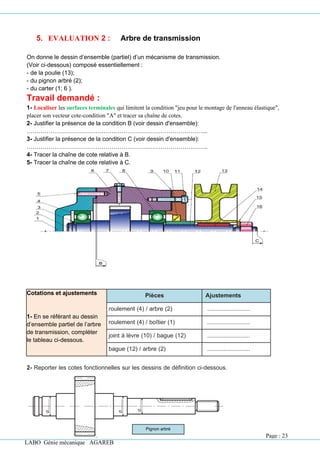 LABO Génie mécanique AGAREB
Pignon arbré
5. EVALUATION 2 : Arbre de transmission
On donne le dessin d’ensemble (partiel) d’un mécanisme de transmission.
(Voir ci-dessous) composé essentiellement :
- de la poulie (13);
- du pignon arbré (2);
- du carter (1; 6 ).
Travail demandé :
1- Localiser les surfaces terminales qui limitent la condition "jeu pour le montage de l'anneau élastique",
placer son vecteur cote-condition "A" et tracer sa chaîne de cotes.
2- Justifier la présence de la condition B (voir dessin d'ensemble):
………………………………………………………………………………..
3- Justifier la présence de la condition C (voir dessin d'ensemble):
………………………………………………………………………………..
4- Tracer la chaîne de cote relative à B.
5- Tracer la chaîne de cote relative à C.
Cotations et ajustements
1- En se référant au dessin
d’ensemble partiel de l’arbre
de transmission, compléter
le tableau ci-dessous.
Pièces Ajustements
roulement (4) / arbre (2) ..........................
roulement (4) / boîtier (1) ..........................
joint à lèvre (10) / bague (12) ..........................
bague (12) / arbre (2) ..........................
2- Reporter les cotes fonctionnelles sur les dessins de définition ci-dessous.
Page : 23
 