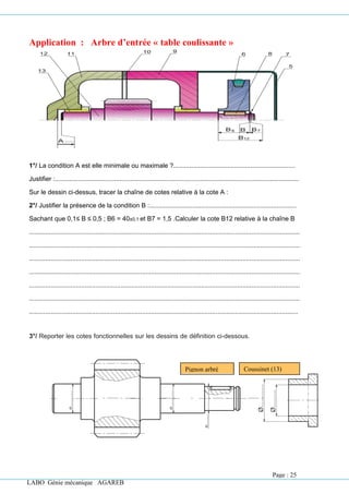 LABO Génie mécanique AGAREB
Pignon arbré
(12)
Coussinet (13)
Application : Arbre d’entrée « table coulissante »
1°/ La condition A est elle minimale ou maximale ?....................................................................
Justifier :........................................................................................................................................
Sur le dessin ci-dessus, tracer la chaîne de cotes relative à la cote A :
2°/ Justifier la présence de la condition B :..................................................................................
Sachant que 0,1≤ B ≤ 0,5 ; B6 = 40±0,1 et B7 = 1,5 .Calculer la cote B12 relative à la chaîne B
.......................................................................................................................................................
.......................................................................................................................................................
.......................................................................................................................................................
.......................................................................................................................................................
.......................................................................................................................................................
.......................................................................................................................................................
......................................................................................................................................................
3°/ Reporter les cotes fonctionnelles sur les dessins de définition ci-dessous.
Page : 25
 