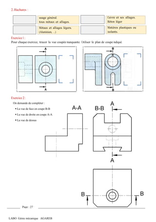 LABO Génie mécanique AGAREB
2. Hachures :
Exercice 1 :
usage général.
tous métaux et alliages.
Métaux et alliages légers.
(Aluminium, …)
Cuivre et ses alliages.
Béton léger
Matières plastiques ou
isolants.
Pour chaque exercice, tracer la vue coupée manquante. Utiliser le plan de coupe indiqué.
Exercice 2 :
On demande de compléter :
▪ La vue de face en coupe B-B
▪ La vue de droite en coupe A-A
▪ La vue de dessus
Page : 27
 