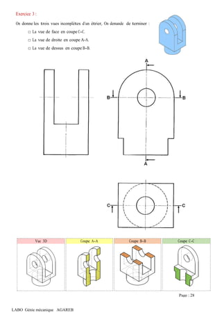 LABO Génie mécanique AGAREB
Exercice 3 :
On donne les trois vues incomplètes d’un étrier, On demande de terminer :
□ La vue de face en coupe C-C.
□ La vue de droite en coupe A-A.
□ La vue de dessus en coupe B-B.
Vue 3D Coupe A-A Coupe B-B Coupe C-C
Page : 28
 