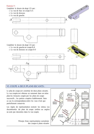 Exercice 5 :
Compléter le dessin du doigt (12) par :
□ La vue de face en coupe A-A
□ La vue de dessous
□ La vue de gauche
Compléter le dessin du doigt (12) par :
□ La vue de gauche en coupe B-B
□ La vue de dessous en coupe D-D
VI. COUPE A DEUX PLANS SECANTS :
Le plan de coupe est constitué de deux plans sécants.
La vue coupée est obtenue en ramenant dans un même
plan les tronçons coupés par les plans de coupe
successifs ; les parties coupées s'additionnent. Dans
ce cas la correspondanceentre les vues n'est que
partiellement conservée.
Les règles de représentation restent les mêmes. Les
discontinuités du plan de coupe (arêtes ou angles)
ne sont pas dessinées dans la vue coupée.
Principe d’une représentation normalisée
des coupes à plans sécants
 