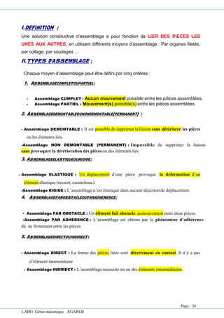 LABO Génie mécanique AGAREB
I.DEFINITION :
Une solution constructive d’assemblage a pour fonction de LIER DES PIECES LES
UNES AUX AUTRES, en utilisant différents moyens d’assemblage : Par organes filetés,
par collage, par soudages …
II.TYPES D’ASSEMBLAGE :
Chaque moyen d’assemblage peut être défini par cinq critères :
1. ASSEMBLAGECOMPLETOUPARTIEL:
- Assemblage COMPLET : Aucun mouvement possible entre les pièces assemblées.
- Assemblage PARTIEL : Mouvement(s) possible(s) entre les pièces assemblées.
2. ASSEMBLAGEDEMONTABLEOUNONDEMONTABLE(PERMANENT) :
- Assemblage DEMONTABLE : Il est possible de supprimer la liaison sans détériorer les pièces
ou les éléments liés.
-Assemblage NON DEMONTABLE (PERMANENT) : Impossible de supprimer la liaison
sans provoquer la détérioration des piècesou des éléments liés
3. ASSEMBLAGEELASTIQUEOURIGIDE:
- Assemblage ELASTIQUE : Un déplacement d’une pièce provoque la déformation d’un
élément élastique (ressort, caoutchouc).
-Assemblage RIGIDE : L’assemblage n’est élastique dans aucune direction de déplacement.
4. ASSEMBLAGEPAROBSTACLEOUPARADHERENCE:
- Assemblage PAR OBSTACLE : Un élément fait obstacle aumouvement entre deux pièces.
-Assemblage PAR ADHERENCE : L’assemblage est obtenu par le phénomène d’adhérence
dû au frottement entre les pièces
5. ASSEMBLAGEDIRECTOUINDIRECT:
- Assemblage DIRECT : La forme des pièces liées sont directement en contact. Il n’y a pas
d’élément intermédiaire.
- Assemblage INDIRECT : L’assemblage nécessite un ou des éléments intermédiaires.
Page : 36
 