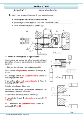 LABO Génie mécanique AGAREB
Activité N° 1: Vérin simple effet
1- Inscrire sur le dessin d’ensemble du vérin les ajustements :
Entre le piston (3) et le cylindre de vérin (4): ……………….……………………………………………
Entre la tige du vérin (6) et (le fond avant + coussinet) (2+7) : …………………………………
Entre le fond avant (2) et le cylindre (4) : ………………………………………………………
 40 ……….
 40 ……….
 25 ……….
6
5
7
2- Isoler la chape (1) de la tige du vérin
Inscrire dans les cadres, les tolérances géométriques
permettant d’assurer les conditions de fonctionnement
suivantes :
 Elément de référence : Axe du taraudage (A)
 La rainure est symétrique à l’axe du taraudage (A):
IT = 0,1
 L’alésage coté Ø est perpendiculaire à l’axe du
taraudage (A): IT = 0,05
La surface plane est perpendiculaire à l’axe du
taraudage (A): IT = 0,1/10
3- Isoler le fond avant (2) du vérin
Inscrire les tolérances géométriques permettant de
satisfaire les conditions suivantes :
Elément de référence : Axe du cylindre (C)
 Le cylindre de coté Φ est coaxial au cylindre C): IT
= Φ 0,05
 L’épaulement est perpendiculaire à l’axe du
cylindre (C): IT= 0,05
APPLICATION
Page : 3
 