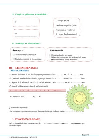 LABO Génie mécanique AGAREB
5. Couple et puissances transmissible :
6. Avantages et inconvénients :
III. LES ENGRENAGES :
Mise en situation :
a - mesurer le diamètre de tête des deux engrenages donnés : da1 = …………mm ; da2 = …………mm
b - Compter le nombre de dents des deux engrenages donnés : Z1 = …………dents ;Z2 = …………dents
c - A partir de la relation da = m. (Z + 2), calculer m1 et m2 : m1 = …………mm ;m2 = ……………mm
d - Dans le tableau suivant choisir le module normalisé
1 1,25 1,5 2 2,5 3 4 5 6 8 - Choix = ………
e - Comparer m1 et m2 : m1……m2
f - Condition d’engrènement
Il ne peut y avoir engrènement correct entre deux roues dentées que si elles ont le même …………………
1. FONCTION GLOBALE :
La fonction globale d’un engrenage est de par en changeant ses
caractéristiques.
C =
………………………………
…….
P =
………………………………
……
C : couple (N.m)
ω vitesse angulaire (rd/s)
P : puissance (watt : w)
R : rayon du plateau (mm)
Inconvénients
Glissement entre les roues
Efforts importants sur les paliers d’où usure
Transmission de faible puissance
Avantage :
Fonctionnement silencieux
Réalisation simple et économique
Page : 41
 