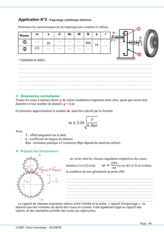 LABO Génie mécanique AGAREB
Application N°2 : Engrenage cylindrique intérieur .
Determiner les caractériqtiques de cet engrenage puis compléter le tableau .
 Equations et calcul :
❖ Dimensions normalisées :
Toutes les roues à denture droite et de même module(m) engrènent entre elles, quels que soient leur
diamètre et leur nombre de dent(Z). p = π.m
En première approximation le module m peut être calculé par la formule
𝑚 ≥ 2.34√
𝑇
𝑘. 𝑅𝑝𝑒
Avec
- T : effort tangentiel sur la dent.
- k : coefficient de largeur de denture.
- Rpe : résistance pratique à l’extension (Rpe dépend du matériau utilisé).
❖ Rapport des transmission :
Le rapport de vitesses angulaires obtenu entre l’entrée et la sortie, « rapport d'engrenage », ne
dépend que des nombres de dents des roues en contact. Il est également égal au rapport des
rayons, et des diamètres primitifs des roues (au signe près).
Roues m z d da df N a r
 …..
20
…. .… .…
900
75 ……
 2,5 ….. ..… ….. ….. …..
1 et 2 sont les vitesses angulaires respectives des roues
dentées (1) et (2) avec 𝜔 =
2𝑁𝜋
60
( en rd/s et N en tr/min),
la condition de non glissement au point (M) :
…………………………………………………….……………………………
…………………………………………………………………………………..
……………………………………………………..…………………………..
………………………………………………………….………………………
………………………………………………………………………………….
………………………………………………………………………………….
………..………………………………………………………………………..
………………………………………………………………………………….
M
R


Page : 44
 