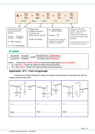 LABO Génie mécanique AGAREB
R =
𝑁𝑠
𝑁𝑒
=
𝝎𝑠
𝝎𝑒
=
𝑍𝑒
𝑍𝑠
=
𝐶𝑒
𝐶𝑠
=
𝐷𝑒
𝐷𝑠
Vitesses de rotation :
Il s’agit souvent du
Rapport
𝑁 𝑠𝑜𝑟𝑡𝑖𝑒
𝑁 𝑒𝑛𝑡𝑟é𝑒
=
𝑁 𝑟é𝑐𝑒𝑝𝑡𝑒𝑢𝑟
𝑁 𝑚𝑜𝑡𝑒𝑢𝑟
r<1 réducteur
r> 1 multiplicateur
Rapport des
nombres de dents :
Toujours vrai
(pour une vis sans fin
:
nombre de filets)
r=
𝑐𝑜𝑢𝑝𝑙𝑒 𝑚𝑜𝑡𝑒𝑢𝑟
𝑐𝑜𝑢𝑝𝑙𝑒 𝑟𝑒𝑐𝑒𝑝𝑡𝑒𝑢𝑟
Devient
𝜂.𝐶𝑒
𝐶𝑠
lorsqu’on tient compte du
rendement η , donc des
pertes par frottement
Rapport des diamètres
primitifs. Vrai uniquement
dans les cas où il y a
roulement sans glissement,
donc pour des roues à axes
parallèles.
(surtout pas pour les roues et
vis sans fin, entre autres !)
EN général :
Application N°3 : Train d’engrenage
 Donner pour chaque exemple la relation du rapport de transmission et comparer les sens de
rotation d’entrée et de sortie.
r = …………………………….
Sens : …………………………..
r = …………………………….
Sens : …………………………..
r = ……………………………….
Sens : …………………………..
Tr/min Rad/s dents N.m mm
r=
𝝎 𝑠𝑜𝑟𝑡𝑖𝑒
𝝎 𝑒𝑛𝑡𝑟é𝑒
=
𝑵 𝒔𝒐𝒓𝒕𝒊𝒆
𝑵 𝒆𝒏𝒕𝒓é𝒆
= (-1)n 𝑃𝑟𝑜𝑑𝑢𝑖𝑡 𝑑𝑒𝑠 𝒁 𝒎𝒆𝒏𝒂𝒏𝒕𝒆𝒔
𝑃𝑟𝑜𝑑𝑢𝑖𝑡 𝑑𝑒𝑠 𝒁 𝒎𝒆𝒏é𝒆𝒔
Avec n : nombre de contacts extérieurs entre les engrenages à axes parallèles.
 Si n est paire : l’arbre de sortie et l’arbre d’entré tournent …………………………..
 Si n est impaire : l’arbre de sortie et l’arbre d’entré tournent …………………………..
Page : 45
 