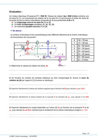 LABO Génie mécanique AGAREB
Evaluation :
Un moteur électrique (Puissance P = 1500 W, Vitesse de rotation NM= 3500 tr/min) entraîne une
vis sans fin (1). Le mouvement de rotation de la vis sans fin (1) est transmis à l’arbre de sortie de
la poulie (8) par la chaîne cinématique composée de 3 sous-ensembles A,B et C.
A : Un engrenage roue et vis sans fin (1) et (2)
B : Un train d’engrenages parallèles (3), (4), (5), (6)
C : Un ensemble poulies-courroie (7) et (8)
 On donne :
Le schéma cinématique et les caractéristiques des différents éléments de la chaîne cinématique
de transmission de mouvement :
1- Déterminer la vitesse de rotation de sortie, N8.
…………………………………………………………………………………………………………………
…………………………………………………………………………………………………………………
2- En fonction du nombre de contacts extérieurs du train d’engrenages B, donner le sens de
rotation de (8) par rapport à (3) (inverse ou identique)
…………………………………………………………………………………………………………………..
3- Exprimer litéralement la vitesse de rotation angulaire 8 en fonction de N8 puis calculer 8 en rad/s.
…………………………………………………………………………………………………………………..
4- Exprimer litéralement la vitesse linéaire de la courroie V en fonction de 8 puis calculer V en m/s
……………………………………………………………………………………………………………..…..
…………………………………………………………………………………………………………………
5- Exprimer litéralement le couple disponible sur l’arbre (8) C8 en fonction de la puissane P et de
8 puis calculer C8 en N.m, sachant que le rendement de la chaîne cinématique et égal à η = 0,8
…………………………………………………………………………………………………………………..
…………………………………………………………………………………………………………………..
8 8 = 70 mm
7 7 = 35 mm
6 Z6 = 50 dents
5 Z5 = 30 dents
4 Z4 = 60 dents
3 Z3 = 25 dents
2 Z2 = 50 dents
1 Z1 = 2 filets
Rep. Caractéristique
8
N8= ?
1
3
4
5
N1=NM=3500 tr/min
2
B
A
6
7
C
Page : 47
 