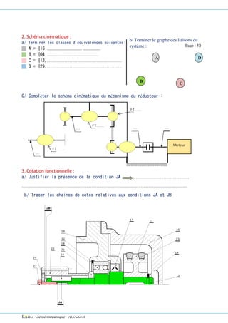 LABO Génie mécanique AGAREB
2. Schéma cinématique :
a/ Terminer les classes d'équivalences suivantes:
A = {16 ………………………………….…………………
B = {04 …………………………………………………..
C = {12,.……………………………………….…………
D = {29,.………………………………………………….
C/ Compléter le schéma cinématique du mécanisme du réducteur :
3. Cotation fonctionnelle :
a/ Justifier la présence de la condition JA …………………………………………….
…….……..………………………..………………………………….………………………………..……….
b/ Tracer les chaines de cotes relatives aux conditions JA et JB
A D
B
C
b/ Terminer le graphe des liaisons du
système : Page : 50
 