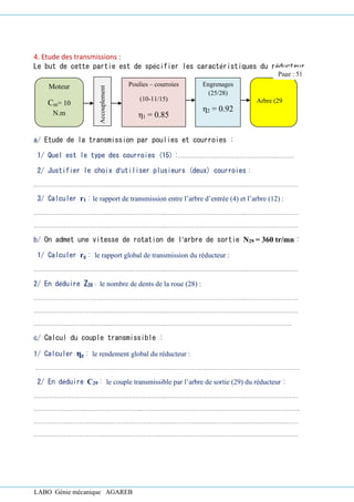 LABO Génie mécanique AGAREB
4. Etude des transmissions :
Le but de cette partie est de spécifier les caractéristiques du réducteur.
a/ Etude de la transmission par poulies et courroies :
1/ Quel est le type des courroies (15) :…………………………………………..………
2/ Justifier le choix d’utiliser plusieurs (deux) courroies :
………………………….……..………………………..………………………………….………………………
3/ Calculer r1 : le rapport de transmission entre l’arbre d’entrée (4) et l’arbre (12) :
………………………….……..………………………..………………………………….………………………
………………………….……..………………………..………………………………….………………………
b/ On admet une vitesse de rotation de l’arbre de sortie N29 = 360 tr/mn :
1/ Calculer rg : le rapport global de transmission du réducteur :
………………………….……..………………………..………………………………….………………………
2/ En déduire Z28 : le nombre de dents de la roue (28) :
………………………….……..………………………..………………………………….………………………
………………………….……..………………………..………………………………….………………………
………………………….……..………………………..………………………………….……………………
c/ Calcul du couple transmissible :
1/ Calculer ηg : le rendement global du réducteur :
………………………….……..………………………..………………………………….………………………
2/ En déduire C29 : le couple transmissible par l’arbre de sortie (29) du réducteur :
………………………….……..………………………..………………………………….………………………
……………….……..………………………..………………………………….………………………………….
………………………….……..………………………..………………………………….………………………
……………………….……..………………………..………………………………….…………………………
Moteur
Cm= 10
N.m
Arbre (29
Accouplement
Poulies – courroies
(10-11/15)
η1 = 0.85
Engrenages
(25/28)
η2 = 0.92
Page : 51
 