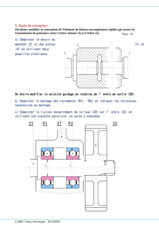 LABO Génie mécanique AGAREB
5. Etude de conception :
On désire modifier la conception de l’élément de liaison (accouplement rigide) qui assure la
transmission de puissance entre l’arbre moteur (1) et l’arbre (4).
a/ Compléter le dessin du
manchon (2) et des arbres (1) et
(4) en utilisant deux
goupilles élastiques.
On désire modifier la solution guidage en rotation de l’arbre de sortie (29).
b/ Compléter le montage des roulements (R1), (R2) et indiquer les tolérances
nécessaires au montage.
c/ Compléter la liaison encastrement de la roue (32) sur l’arbre (33) en
utilisant une clavette parallèle, un écrou a encoches.
Page : 52
 