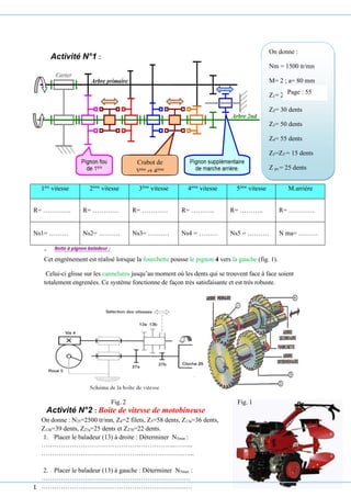 LABO Génie mécanique AGAREB
Activité N°2 : Boite de vitesse de motobineuse
On donne : N25=2500 tr/mn, Z4=2 filets, Z5=58 dents, Z13a=36 dents,
Z13b=39 dents, Z27a=25 dents et Z27b=22 dents.
1. Placer le baladeur (13) à droite : Déterminer N5min :
……………………………………………………..……...
…………………………………………..…………….…...
2. Placer le baladeur (13) à gauche : Déterminer N5max :
……………………………………………………………
………………………………………………………….…
Activité N°1 :
1ère
vitesse 2ème
vitesse 3ème
vitesse 4ème
vitesse 5ème
vitesse M.arrière
R= …………. R= ………… R= ………… R= ……….. R= ……….. R= …………
Ns1= ……… Ns2= ………. Ns3= ………. Ns4 = ……… Ns5 = ………. N ma= ………
➢ Boite à pignon baladeur :
Cet engrènement est réalisé lorsque la fourchette pousse le pignon 4 vers la gauche (fig. 1).
Celui-ci glisse sur les cannelures jusqu’au moment où les dents qui se trouvent face à face soient
totalement engrenées. Ce système fonctionne de façon très satisfaisante et est très robuste.
Fig. 2 Fig. 1
On donne :
Nm = 1500 tr/mn
M= 2 ; a= 80 mm
Z1= 20 dents
Z2= 30 dents
Z3= 50 dents
Z4= 55 dents
Z5=Z5’= 15 dents
Z ps = 25 dents
Déterminer :
Z1’= ……………
Z2’= ……………
Z3’= ……………
Z4’= ……………
Z5’= ……………
Crabot de
3ème
et 4ème
Page : 55
 