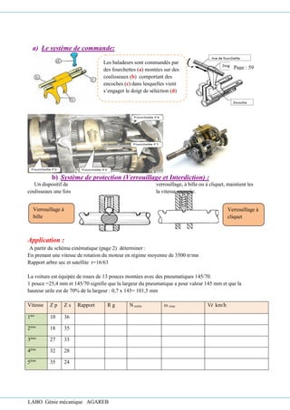 LABO Génie mécanique AGAREB
a) Le système de commande:
Fourchette F3 Fourchette F2
Fourchette F1
Fourchette F4
b) Système de protection (Verrouillage et Interdiction) :
Un dispositif de verrouillage, à bille ou à cliquet, maintient les
coulisseaux une fois la vitesse engagée.
Application :
A partir du schéma cinématique (page 2) déterminer :
En prenant une vitesse de rotation du moteur en régime moyenne de 3500 tr/mn
Rapport arbre sec et satellite r=16/63
La voiture est équipée de roues de 13 pouces montées avec des pneumatiques 145/70.
1 pouce =25,4 mm et 145/70 signifie que la largeur du pneumatique a pour valeur 145 mm et que la
hauteur utile est de 70% de la largeur : 0,7 x 145= 101,5 mm
Vitesse Z p Z s Rapport R g N sortie ω roue Vl km/h
1ère
10 36
2ème
18 35
3ème
27 33
4ème
32 28
5ème
35 24
Verrouillage à
bille
Verrouillage à
cliquet
Les baladeurs sont commandés par
des fourchettes (a) montées sur des
coulisseaux (b) comportant des
encoches (c) dans lesquelles vient
s’engager le doigt de sélection (d)
Page : 59
 