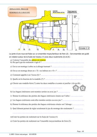 LABO Génie mécanique AGAREB
La jante d’une roue est fixée sur un ensemble moyeu/tambour de frein (2) . Cet ensemble est guidé
en rotation autour de la fusée de l’essieu (1) avec deux roulements (3) et (4) :
a) Colorier l’ensemble des pièces en rotation
b) De quel type de roulement s’agit-il ? ………………………………………………………..
c) Est-ce un montage à arbre ou à alésage tournant ? …………………….….……..…………
d) Est-ce un montage direct en « X » ou indirect en « O » ? ……………………..……………
e) Comment appelle-t-on l’écrou (6) ? ………………………………………………………..
f) Quelle est la fonction de la rondelle (7) ? …………………………………………………
g) Choisir une rondelle-frein (7) entre les deux rondelles ci-contre et justifier :(A) ou (B) :
………………………………………………………………….
h) Les bagues intérieures sont montées serrées ou avec jeu ? ………………
i) Donner la tolérance des portées des bagues intérieures situées sur l’arbre : ………………
j) Les bagues extérieures sont-elles montées serrées ou avec jeu ? ……………………………
k) Donner la tolérance des portées des bagues extérieures situées sur l’alésage : ……..………
l) Quel élément permet de régler axialement le jeu du montage des roulements ? …..………
……………………………………………………………………………………………….
m)Coter les portées de roulement sur la fusée de l’essieu (1)
n) Coter les portées de roulement sur l’ensemble moyeu/tambour de frein (2).
Echelle 3 :4

25
..

52
…

35
…

72
…
APPLICATION : ROUE DE
REMORQUE OU CARAVANE
Page : 68
 