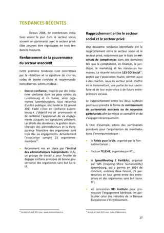 17
TENDANCES RÉCENTES
Depuis 2008, de nombreuses initia-
tives voient le jour dans le secteur social,
souvent en partenariat avec le secteur privé.
Elles peuvent être regroupées en trois ten-
dances majeures.
Renforcement de la gouvernance
du secteur associatif
Cette première tendance s’est concrétisée
par la rédaction et la signature de chartes,
codes de bonne conduite et recommanda-
tions diverses. Citons-en deux :
 Don en confiance : Inspirés par des initia-
tives similaires dans les pays voisins du
Luxembourg et en Suisse, seize orga-
nismes luxembourgeois, tous reconnus
d’utilité publique, ont fondé le 18 janvier
2011 l’asbl « Don en confiance Luxem-
bourg ». L’objectif est de promouvoir et
de contrôler l’application de six engage-
ments auxquels les signataires adhèrent.
Les droits des donateurs, la gestion désin-
téressée des administrateurs et la trans-
parence financière des organismes sont
trois des six engagements. Actuellement
l’association compte 25 organismes-
membres10
.
 Récemment mis en place par l’Institut
des administrateurs indépendants (ILA),
un groupe de travail a pour finalité de
dégager certains principes de bonne gou-
vernance des organismes sans but lucra-
tif.
10
Accédé le 5 août 2015 sous : www.donenconfiance.lu
Rapprochement entre le secteur
social et le secteur privé
Une deuxième tendance identifiable est le
rapprochement entre le secteur social et le
secteur privé, notamment par le biais de mé-
cénats de compétences dans des domaines
tels que la comptabilité, les finances, le juri-
dique, le marketing et les ressources hu-
maines. La récente initiative 123 GO Social11
,
portée par l’association Nuyko, permet aussi
à des coaches, issus du secteur privé, d’offrir
en le transmettant, une partie de leur savoir-
faire et de leur expérience à de futurs entre-
preneurs sociaux.
Le rapprochement entre les deux secteurs
peut aussi prendre la forme de renforcement
de partenariats existants ou de nouveaux
partenariats afin de mieux se connaître et de
s’engager réciproquement.
À titre d’exemple, citons des partenariats
ponctuels pour l’organisation de manifesta-
tions d’envergure tels que :
 le Relais pour la Vie, organisé par la Fon-
dation Cancer ;
 l’action TELEVIE, organisée par RTL ;
 le SpeedMeeting / Part&Act, organisé
par IMS (Inspiring More Sustainability)
Luxembourg, qui a permis en 2014 de
conclure, endéans deux heures, 75 par-
tenariats en tout genre entre des entre-
prises et des organismes sans but lucra-
tif ;
 les rencontres BEI Institute pour pro-
mouvoir l’engagement bénévole, en par-
ticulier celui des retraités de la Banque
Européenne d’Investissement.
11
Accédé le 5 août 2015 sous : www.123gosocial.lu
 