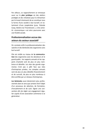 18
Par ailleurs, ce rapprochement se remarque
aussi sur le plan juridique où des ateliers
protégés et des initiatives pour la réinsertion
par le travail choisissent de se constituer sous
la forme d’une société à but lucratif, et no-
tamment d’une coopérative (p.ex. Yolande
Coop, Ateliers du Tricentenaire...). Une activi-
té « économique » est alors poursuivie avec
une finalité sociale.
Professionnalisation accrue des
acteurs du secteur associatif
On constate enfin la professionnalisation des
salariés et des bénévoles des organismes sans
but lucratif.
Elle est visible au niveau de la communica-
tion des organismes avec les donateurs et le
grand public : les rapports annuels et les rap-
ports d’activité sont de plus en plus nom-
breux et détaillés. Les sites des grands orga-
nismes n’ont pas à pâlir face aux sites
d’entreprises privées ; les comptes annuels
sont de plus en plus détaillés financièrement
et de surcroît, de plus en plus nombreux à
être certifiés par un réviseur d’entreprises.
Les bénévoles aussi deviennent plus profes-
sionnels dans le sens que certains font l’objet
d’un processus de sélection, de formation,
d’encadrement et de suivi. Signer une con-
vention afin de régler son engagement régu-
lier auprès d’une association commence à se
généraliser.
 