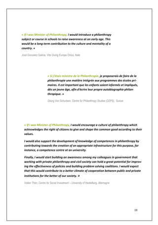 19
« If I was Minister of Philanthropy, I would introduce a philanthropy
subject or course in schools to raise awareness at an early age. This
would be a long-term contribution to the culture and mentality of a
country. »
Josè Gonzalez Galicia, Vita Giving Europe Onlus, Italie
« Si j’étais ministre de la Philanthropie, je proposerais de faire de la
philanthropie une matière intégrée aux programmes des écoles pri-
maires. Il est important que les enfants soient informés et impliqués,
dès un jeune âge, afin d'écrire leur propre autobiographie philan-
thropique. »
Georg Von Schurbein, Centre for Philanthropy Studies (CEPS), Suisse
« If I was Minister of Philanthropy, I would encourage a culture of philanthropy which
acknowledges the right of citizens to give and shape the common good according to their
values.
I would also support the development of knowledge of competences in philanthropy by
contributing towards the creation of an appropriate infrastructure for this purpose, for
instance, a competence centre at an university.
Finally, I would start building an awareness among my colleagues in government that
working with private philanthropy and civil society can hold a great potential for improv-
ing the effectiveness of policies and building problem solving coalitions. I would expect
that this would contribute to a better climate of cooperation between public and private
institutions for the better of our society. »
Volker Then, Centre for Social Investment – University of Heidelberg, Allemagne
 