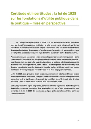 21
Certitude et incertitudes : la loi de 1928
sur les fondations d’utilité publique dans
la pratique – mise en perspective
De l’analyse de la pratique de la loi de 1928 sur les associations et les fondations
sans but lucratif se dégage une certitude : la loi a permis à une très grande variété de
fondations de se constituer sous son empire – répondant ainsi à la diversité des besoins
de ceux qui ont décidé de s’engager, d’une façon ou d’une autre – à leur manière – pour
le bien public. C’est ce qu’aura pour objet d’illustrer la première partie de cette analyse.
Paradoxalement, en apparence – mais sans doute pas si paradoxalement que cela – cette
certitude toute positive se voit mitigée par des incertitudes issues de la même pratique ;
incertitudes dont une approche plus structurante de la pratique administrative pourrait,
du moins dans une large mesure, venir à bout. Tel sera le propos de la deuxième partie
de cette contribution pour les besoins de laquelle on fera d'ailleurs appel à un certain
nombre de "bonnes pratiques" rencontrées ici ou là dans les pays environnants.
La loi de 1928, sans préjudice à son caractère généralement très favorable aux projets
philanthropiques les plus divers, comporte un certain nombre d’insuffisances ponctuelles
auxquelles seul le législateur a le pouvoir de remédier, ce qu'il devrait faire à brève
échéance. Celles-ci seront mises en avant dans une troisième partie.
Dans une perspective à plus long terme, certaines réformes législatives de fond inspirées
d'exemples étrangers pourraient être envisagées en vue d'une modernisation plus
profonde de la loi de 1928. On esquissera quelques pistes dans la quatrième partie de
cette contribution.
 