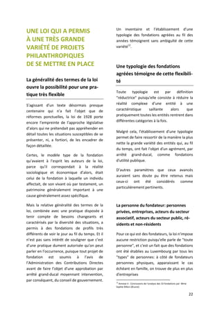 22
UNE LOI QUI A PERMIS
À UNE TRÈS GRANDE
VARIÉTÉ DE PROJETS
PHILANTHROPIQUES
DE SE METTRE EN PLACE
La généralité des termes de la loi
ouvre la possibilité pour une pra-
tique très flexible
S’agissant d’un texte désormais presque
centenaire qui n’a fait l’objet que de
réformes ponctuelles, la loi de 1928 porte
encore l’empreinte de l’approche législative
d’alors qui ne prétendait pas appréhender en
détail toutes les situations susceptibles de se
présenter, ni, a fortiori, de les encadrer de
façon détaillée.
Certes, le modèle type de la fondation
qu’avaient à l’esprit les auteurs de la loi,
parce qu’il correspondait à la réalité
sociologique et économique d’alors, était
celui de la fondation à laquelle un individu
affectait, de son vivant où par testament, un
patrimoine généralement important à une
cause généralement assez spécifique.
Mais la relative généralité des termes de la
loi, combinée avec une pratique disposée à
tenir compte de besoins changeants et
caractérisés par la diversité des situations, a
permis à des fondations de profils très
différents de voir le jour au fil du temps. Et il
n’est pas sans intérêt de souligner que c’est
d’une pratique dument autorisée qu’on peut
parler en l’occurrence, puisque tout projet de
fondation est soumis à l’avis de
l’Administration des Contributions Directes
avant de faire l’objet d’une approbation par
arrêté grand-ducal moyennant intervention,
par conséquent, du conseil de gouvernement.
Un inventaire et l’établissement d’une
typologie des fondations agréées au fil des
années témoignent sans ambiguïté de cette
variété12
.
Une typologie des fondations
agréées témoigne de cette flexibili-
té
Toute typologie est par définition
"réductrice" puisqu'elle consiste à réduire la
réalité complexe d’une entité à une
caractéristique saillante alors que
pratiquement toutes les entités rentrent dans
différentes catégories à la fois.
Malgré cela, l’établissement d’une typologie
permet de faire ressortir de la manière la plus
nette la grande variété des entités qui, au fil
du temps, ont fait l'objet d'un agrément, par
arrêté grand-ducal, comme fondations
d'utilité publique.
D’autres paramètres que ceux avancés
auraient sans doute pu être retenus mais
ceux-ci ont été considérés comme
particulièrement pertinents.
La personne du fondateur: personnes
privées, entreprises, acteurs du secteur
associatif, acteurs du secteur public, ré-
sidents et non-résidents
Pour ce qui est des fondateurs, la loi n'impose
aucune restriction puisqu'elle parle de "toute
personne", et c'est un fait que des fondations
ont été établies au Luxembourg par tous les
"types" de personnes: à côté de fondateurs
personnes physiques, apparaissant le cas
échéant en famille, on trouve de plus en plus
d'entreprises
12
Annexe II - Conclusions de l’analyse des 33 fondations par Mme
Sophie Billon (Œuvre)
 