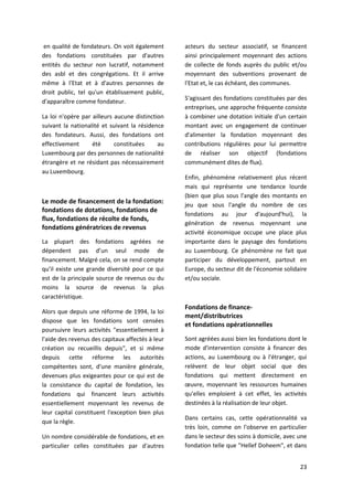 23
en qualité de fondateurs. On voit également
des fondations constituées par d'autres
entités du secteur non lucratif, notamment
des asbl et des congrégations. Et il arrive
même à l'Etat et à d'autres personnes de
droit public, tel qu'un établissement public,
d'apparaître comme fondateur.
La loi n'opère par ailleurs aucune distinction
suivant la nationalité et suivant la résidence
des fondateurs. Aussi, des fondations ont
effectivement été constituées au
Luxembourg par des personnes de nationalité
étrangère et ne résidant pas nécessairement
au Luxembourg.
Le mode de financement de la fondation:
fondations de dotations, fondations de
flux, fondations de récolte de fonds,
fondations génératrices de revenus
La plupart des fondations agréées ne
dépendent pas d’un seul mode de
financement. Malgré cela, on se rend compte
qu’il existe une grande diversité pour ce qui
est de la principale source de revenus ou du
moins la source de revenus la plus
caractéristique.
Alors que depuis une réforme de 1994, la loi
dispose que les fondations sont censées
poursuivre leurs activités "essentiellement à
l'aide des revenus des capitaux affectés à leur
création ou recueillis depuis", et si même
depuis cette réforme les autorités
compétentes sont, d'une manière générale,
devenues plus exigeantes pour ce qui est de
la consistance du capital de fondation, les
fondations qui financent leurs activités
essentiellement moyennant les revenus de
leur capital constituent l'exception bien plus
que la règle.
Un nombre considérable de fondations, et en
particulier celles constituées par d'autres
acteurs du secteur associatif, se financent
ainsi principalement moyennant des actions
de collecte de fonds auprès du public et/ou
moyennant des subventions provenant de
l'Etat et, le cas échéant, des communes.
S'agissant des fondations constituées par des
entreprises, une approche fréquente consiste
à combiner une dotation initiale d'un certain
montant avec un engagement de continuer
d'alimenter la fondation moyennant des
contributions régulières pour lui permettre
de réaliser son objectif (fondations
communément dites de flux).
Enfin, phénomène relativement plus récent
mais qui représente une tendance lourde
(bien que plus sous l'angle des montants en
jeu que sous l'angle du nombre de ces
fondations au jour d'aujourd'hui), la
génération de revenus moyennant une
activité économique occupe une place plus
importante dans le paysage des fondations
au Luxembourg. Ce phénomène ne fait que
participer du développement, partout en
Europe, du secteur dit de l'économie solidaire
et/ou sociale.
Fondations de finance-
ment/distributrices
et fondations opérationnelles
Sont agréées aussi bien les fondations dont le
mode d'intervention consiste à financer des
actions, au Luxembourg ou à l'étranger, qui
relèvent de leur objet social que des
fondations qui mettent directement en
œuvre, moyennant les ressources humaines
qu'elles emploient à cet effet, les activités
destinées à la réalisation de leur objet.
Dans certains cas, cette opérationnalité va
très loin, comme on l'observe en particulier
dans le secteur des soins à domicile, avec une
fondation telle que "Hellef Doheem", et dans
 