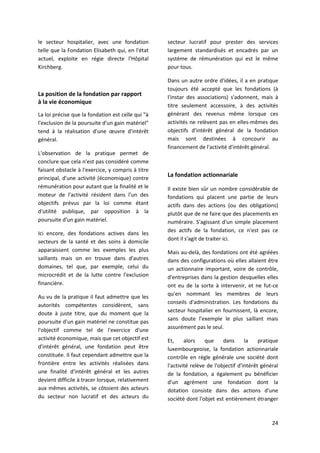 24
le secteur hospitalier, avec une fondation
telle que la Fondation Elisabeth qui, en l'état
actuel, exploite en régie directe l'Hôpital
Kirchberg.
La position de la fondation par rapport
à la vie économique
La loi précise que la fondation est celle qui "à
l'exclusion de la poursuite d'un gain matériel"
tend à la réalisation d'une œuvre d'intérêt
général.
L'observation de la pratique permet de
conclure que cela n'est pas considéré comme
faisant obstacle à l'exercice, y compris à titre
principal, d'une activité (économique) contre
rémunération pour autant que la finalité et le
moteur de l'activité résident dans l'un des
objectifs prévus par la loi comme étant
d'utilité publique, par opposition à la
poursuite d'un gain matériel.
Ici encore, des fondations actives dans les
secteurs de la santé et des soins à domicile
apparaissent comme les exemples les plus
saillants mais on en trouve dans d'autres
domaines, tel que, par exemple, celui du
microcrédit et de la lutte contre l'exclusion
financière.
Au vu de la pratique il faut admettre que les
autorités compétentes considèrent, sans
doute à juste titre, que du moment que la
poursuite d'un gain matériel ne constitue pas
l'objectif comme tel de l'exercice d'une
activité économique, mais que cet objectif est
d'intérêt général, une fondation peut être
constituée. Il faut cependant admettre que la
frontière entre les activités réalisées dans
une finalité d'intérêt général et les autres
devient difficile à tracer lorsque, relativement
aux mêmes activités, se côtoient des acteurs
du secteur non lucratif et des acteurs du
secteur lucratif pour prester des services
largement standardisés et encadrés par un
système de rémunération qui est le même
pour tous.
Dans un autre ordre d'idées, il a en pratique
toujours été accepté que les fondations (à
l'instar des associations) s'adonnent, mais à
titre seulement accessoire, à des activités
générant des revenus même lorsque ces
activités ne relèvent pas en elles-mêmes des
objectifs d'intérêt général de la fondation
mais sont destinées à concourir au
financement de l'activité d'intérêt général.
La fondation actionnariale
Il existe bien sûr un nombre considérable de
fondations qui placent une partie de leurs
actifs dans des actions (ou des obligations)
plutôt que de ne faire que des placements en
numéraire. S'agissant d'un simple placement
des actifs de la fondation, ce n'est pas ce
dont il s'agit de traiter ici.
Mais au-delà, des fondations ont été agréées
dans des configurations où elles allaient être
un actionnaire important, voire de contrôle,
d'entreprises dans la gestion desquelles elles
ont eu de la sorte à intervenir, et ne fut-ce
qu'en nommant les membres de leurs
conseils d'administration. Les fondations du
secteur hospitalier en fournissent, là encore,
sans doute l'exemple le plus saillant mais
assurément pas le seul.
Et, alors que dans la pratique
luxembourgeoise, la fondation actionnariale
contrôle en règle générale une société dont
l'activité relève de l'objectif d'intérêt général
de la fondation, a également pu bénéficier
d'un agrément une fondation dont la
dotation consiste dans des actions d'une
société dont l'objet est entièrement étranger
 