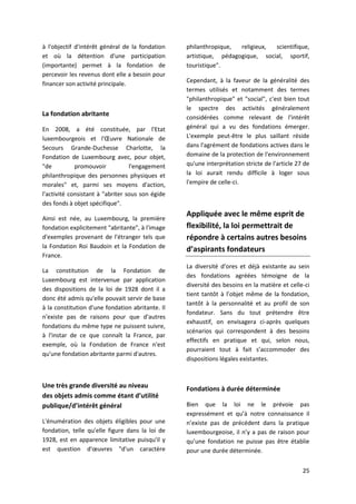 25
à l'objectif d'intérêt général de la fondation
et où la détention d'une participation
(importante) permet à la fondation de
percevoir les revenus dont elle a besoin pour
financer son activité principale.
La fondation abritante
En 2008, a été constituée, par l'Etat
luxembourgeois et l'Œuvre Nationale de
Secours Grande-Duchesse Charlotte, la
Fondation de Luxembourg avec, pour objet,
"de promouvoir l'engagement
philanthropique des personnes physiques et
morales" et, parmi ses moyens d'action,
l'activité consistant à "abriter sous son égide
des fonds à objet spécifique".
Ainsi est née, au Luxembourg, la première
fondation explicitement "abritante", à l'image
d'exemples provenant de l'étranger tels que
la Fondation Roi Baudoin et la Fondation de
France.
La constitution de la Fondation de
Luxembourg est intervenue par application
des dispositions de la loi de 1928 dont il a
donc été admis qu'elle pouvait servir de base
à la constitution d'une fondation abritante. Il
n'existe pas de raisons pour que d'autres
fondations du même type ne puissent suivre,
à l'instar de ce que connaît la France, par
exemple, où la Fondation de France n'est
qu'une fondation abritante parmi d'autres.
Une très grande diversité au niveau
des objets admis comme étant d’utilité
publique/d’intérêt général
L'énumération des objets éligibles pour une
fondation, telle qu'elle figure dans la loi de
1928, est en apparence limitative puisqu'il y
est question d'œuvres "d'un caractère
philanthropique, religieux, scientifique,
artistique, pédagogique, social, sportif,
touristique".
Cependant, à la faveur de la généralité des
termes utilisés et notamment des termes
"philanthropique" et "social", c'est bien tout
le spectre des activités généralement
considérées comme relevant de l'intérêt
général qui a vu des fondations émerger.
L'exemple peut-être le plus saillant réside
dans l'agrément de fondations actives dans le
domaine de la protection de l'environnement
qu'une interprétation stricte de l'article 27 de
la loi aurait rendu difficile à loger sous
l'empire de celle-ci.
Appliquée avec le même esprit de
flexibilité, la loi permettrait de
répondre à certains autres besoins
d’aspirants fondateurs
La diversité d’ores et déjà existante au sein
des fondations agréées témoigne de la
diversité des besoins en la matière et celle-ci
tient tantôt à l’objet même de la fondation,
tantôt à la personnalité et au profil de son
fondateur. Sans du tout prétendre être
exhaustif, on envisagera ci-après quelques
scénarios qui correspondent à des besoins
effectifs en pratique et qui, selon nous,
pourraient tout à fait s’accommoder des
dispositions légales existantes.
Fondations à durée déterminée
Bien que la loi ne le prévoie pas
expressément et qu’à notre connaissance il
n’existe pas de précédent dans la pratique
luxembourgeoise, il n’y a pas de raison pour
qu’une fondation ne puisse pas être établie
pour une durée déterminée.
 