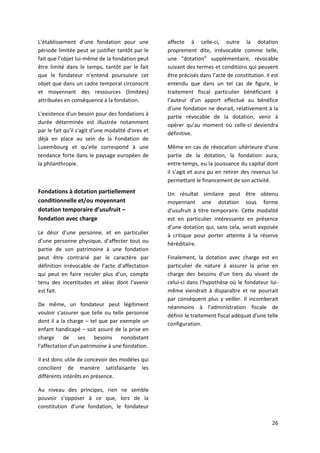 26
L’établissement d’une fondation pour une
période limitée peut se justifier tantôt par le
fait que l’objet lui-même de la fondation peut
être limité dans le temps, tantôt par le fait
que le fondateur n’entend poursuivre cet
objet que dans un cadre temporal circonscrit
et moyennant des ressources (limitées)
attribuées en conséquence à la fondation.
L'existence d'un besoin pour des fondations à
durée déterminée est illustrée notamment
par le fait qu'il s'agit d'une modalité d'ores et
déjà en place au sein de la Fondation de
Luxembourg et qu'elle correspond à une
tendance forte dans le paysage européen de
la philanthropie.
Fondations à dotation partiellement
conditionnelle et/ou moyennant
dotation temporaire d’usufruit –
fondation avec charge
Le désir d’une personne, et en particulier
d’une personne physique, d’affecter tout ou
partie de son patrimoine à une fondation
peut être contrarié par le caractère par
définition irrévocable de l’acte d’affectation
qui peut en faire reculer plus d’un, compte
tenu des incertitudes et aléas dont l’avenir
est fait.
De même, un fondateur peut légitiment
vouloir s'assurer que telle ou telle personne
dont il a la charge – tel que par exemple un
enfant handicapé – soit assuré de la prise en
charge de ses besoins nonobstant
l'affectation d'un patrimoine à une fondation.
Il est donc utile de concevoir des modèles qui
concilient de manière satisfaisante les
différents intérêts en présence.
Au niveau des principes, rien ne semble
pouvoir s’opposer à ce que, lors de la
constitution d’une fondation, le fondateur
affecte à celle-ci, outre la dotation
proprement dite, irrévocable comme telle,
une “dotation” supplémentaire, révocable
suivant des termes et conditions qui peuvent
être précisés dans l’acte de constitution. Il est
entendu que dans un tel cas de figure, le
traitement fiscal particulier bénéficiant à
l’auteur d’un apport effectué au bénéfice
d’une fondation ne devrait, relativement à la
partie révocable de la dotation, venir à
opérer qu’au moment où celle-ci deviendra
définitive.
Même en cas de révocation ultérieure d’une
partie de la dotation, la fondation aura,
entre-temps, eu la jouissance du capital dont
il s’agit et aura pu en retirer des revenus lui
permettant le financement de son activité.
Un résultat similaire peut être obtenu
moyennant une dotation sous forme
d’usufruit à titre temporaire. Cette modalité
est en particulier intéressante en présence
d’une dotation qui, sans cela, serait exposée
à critique pour porter atteinte à la réserve
héréditaire.
Finalement, la dotation avec charge est en
particulier de nature à assurer la prise en
charge des besoins d'un tiers du vivant de
celui-ci dans l'hypothèse où le fondateur lui-
même viendrait à disparaître et ne pourrait
par conséquent plus y veiller. Il incomberait
néanmoins à l'administration fiscale de
définir le traitement fiscal adéquat d'une telle
configuration.
 